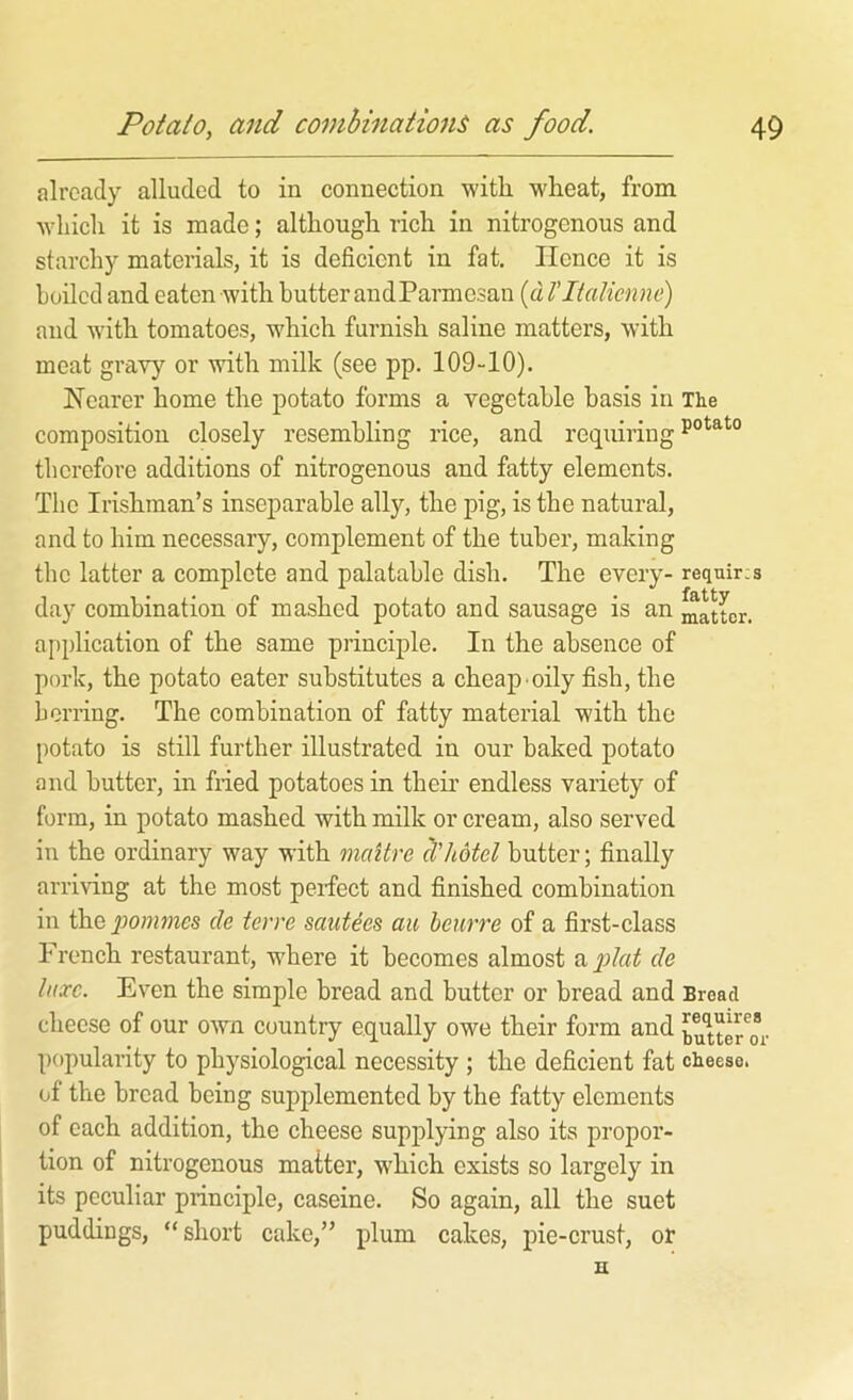 already alluded to in connection with wheat, from which it is made; although rich in nitrogenous and starchy mateiials, it is deficient in fat. Hence it is boiled and eaten with butter and Parmesan {a I'ltalienne) and with tomatoes, whieh furnish saline matters, with meat gravy’’ or with milk (see pp. 109-10). Nearer home the potato forms a vegetable basis in The composition closely resembling rice, and requiring therefore additions of nitrogenous and fatty elements. The Irishman’s inseparable ally, the pig, is the natural, and to him necessary, complement of the tuber, making the latter a complete and palatable dish. The every- requir:s day combination of mashed potato and sausage is an matLr. application of the same principle. In the absence of pork, the potato eater substitutes a cheap-oily fish, the herring. The combination of fatty material with the potato is still further illustrated in our baked potato and butter, in fried potatoes in theh endless variety of form, in potato mashed with milk or cream, also served in the ordinary way with maitre iVhotel butter; finally arriving at the most perfect and finished combination in the de terre sauUes au beurre of a first-class French restaurant, where it becomes almost a de luxe. Even the simple bread and butter or bread and Bread cheese of our own country equally owe their form and ^tuteror popularity to physiological necessity ; the deficient fat cheese, of the bread being supplemented by the fatty elements of each addition, the cheese supplying also its propoi- tion of nitrogenous matter, which exists so largely in its peculiar principle, caseine. So again, all the suet puddings, “short cake,” plum cakes, pie-crust, or H