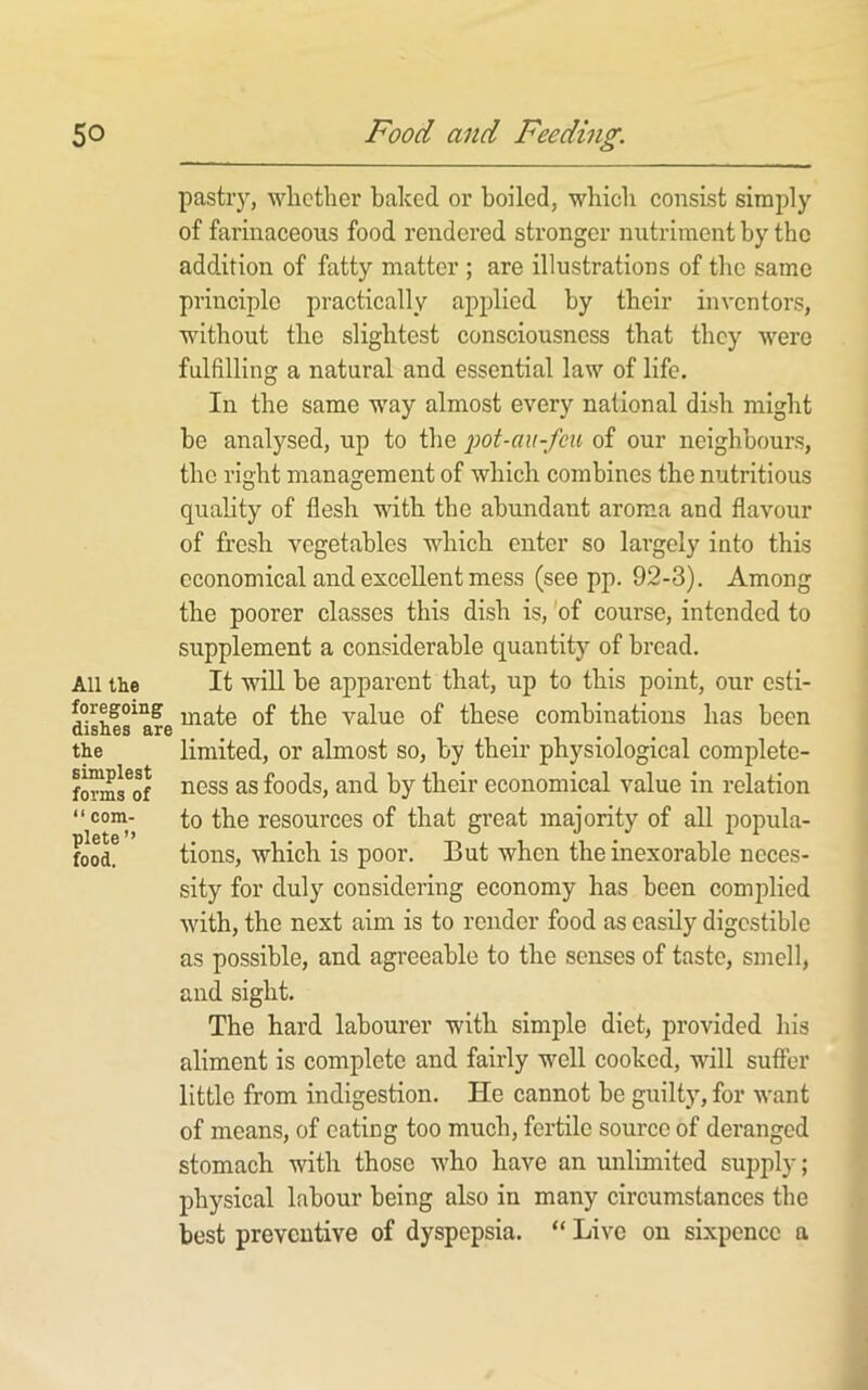 pastry, wlicther baked or boiled, whicli consist simjDly of farinaceous food rendered stronger nutriment by the addition of fatty matter ; are illustrations of the same principle practically applied by their inventors, without the slightest consciousness that they were fulfilling a natural and essential law of life. In the same way almost every national dish might be analysed, up to the pot-au-feu of our neighbours, the right management of which combines the nutritious quality of flesh with the abundant aroma and flavour of fresh vegetables which enter so largely into this economical and excellent mess (see pp. 92-3). Among the poorer classes this dish is, 'of course, intended to supplement a considerable quantity of bread. All the It will be apparent that, up to this point, our esti- mate of the value of these combinations has been limited, or almost so, by their physiological complete- ness as foods, and by their economical value in relation to the resources of that great majority of all popula- tions, which is poor. But when the inexorable neces- sity for duly considering economy has been complied with, the next aim is to render food as easily digestible as possible, and agi'eeable to the senses of taste, smell, and sight. The hard labourer with simple diet, provided his aliment is complete and fairly well cooked, will suffer little from indigestion. He cannot be guilty, for want of means, of eating too much, fertile source of deranged stomach with those who have an unlimited supply; physical labour being also in many circumstances the best preventive of dyspepsia. “ Live on sixpence a the simplest forms of “ com- plete” food.