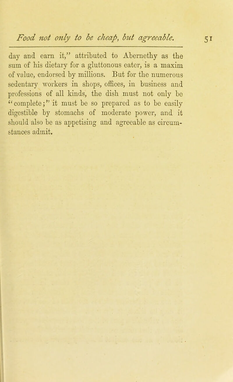 day and earn it,” attributed to Abernethy as the sum of his dietary for a gluttonous eater, is a maxim of value, endorsed by millions. But for the numerous sedentary workers in shops, offices, in business and professions of all kinds, the dish must not only be “ completeit must be so prepared as to be easily digestible by stomachs of moderate power, and it should also be as appetising and agreeable as circum- stances admit.