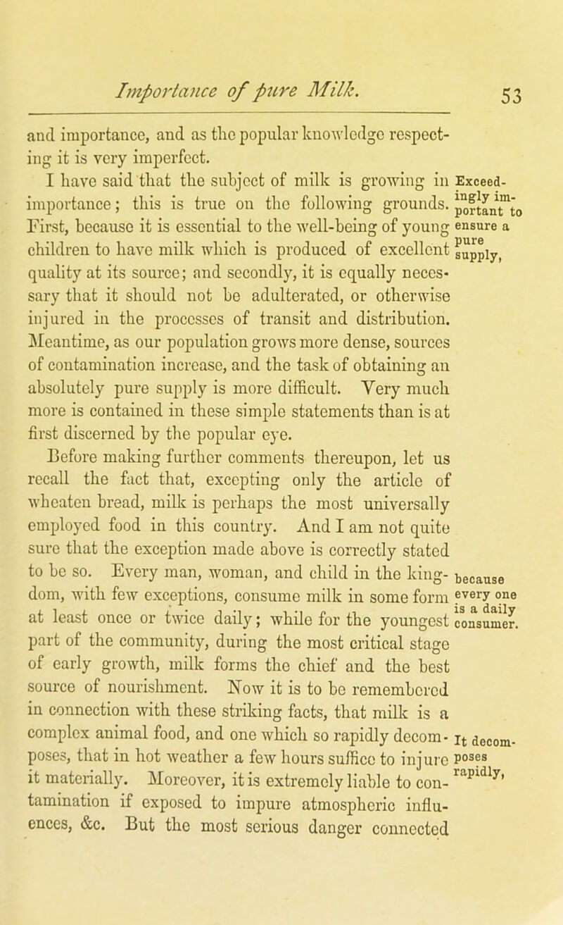 and importance, and as the popular knowledge respect- ing it is very imperfect. I have said that the subject of milk is growing in Exceed- importance; this is true on the following grounds. poftanTto First, because it is essential to the well-being of young ensure a children to have milk which is produced of excellent supply, quality at its source; and secondly, it is equally neces- sary that it should not be adulterated, or otherwise injured in the processes of transit and distribution. Meantime, as our population grows more dense, sources of contamination increase, and the task of obtaining an absolutely pure supply is more difficult. Very much more is contained in these simple statements than is at first discerned by the popular eye. Before making further comments thereupon, let us recall the fact that, excepting only the article of wh eaten bread, milk is perhaps the most universally employed food in this country. And I am not quite sure that the exception made above is correctly stated to be so. Every man, woman, and child in the king- because dom, with few exceptions, consume milk in some form at least once or twice daily; while for the youngest consumer, part of the community, during the most critical stage of early growth, milk forms the chief and the best source of nourislimcnt. Now it is to be remembered in connection with these striking facts, that milk is a complex animal food, and one which so rapidly decom- ^ decom- poses, that in hot weather a few hours suffice to injure it materially. Moreover, it is extremely liable to con- tamination if exposed to impure atmospheric influ- ences, &c. But the most serious danger connected