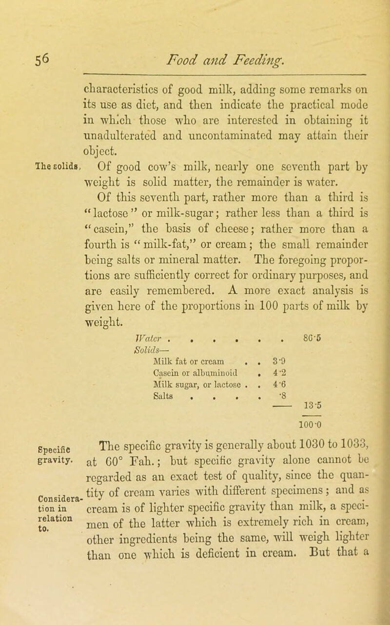 characteristics of good milk, adding some remarks on its use as diet, and then indicate the practical mode in which those who are interested in obtaining it unadultorate'd and uncontaminated may attain their object. iheEolids, Of good cow’s milk, nearly one seventh part by w^eight is solid matter, the remainder is water. Of this seventh part, rather more than a third is “ lactose ” or milk-sugar; rather less than a third is “casein,” the basis of cheese; rather more than a fourth is “ milk-fat,” or cream; the small remainder being salts or mineral matter. The foregoing propor- tions are sufficiently correct for ordinary purposes, and are easily remembered. A more exact analysis is given here of the proportions in 100 pails of milk by weight. Water 8C'6 Solids— Milk fat or cream . . 3 ‘9 Casein or albuminoid . 4 ’2 Milk sugar, or lactose . . 4 ’6 Salts • • « . 8 13-5 100-0 Specific gravity. Considera- tion in relation to. The specific gravity is generally about 1030 to 1033, at G0° Fah.; hut specific gravity alone cannot be regarded as an exact test of quality, since the quan- tity of cream varies with different specimens; and as cream is of lighter specific gravity than milk, a speci- men of the latter which is extremely rich in cream, other ingredients being the same, will weigh lighter than one which is deficient in cream. But that a