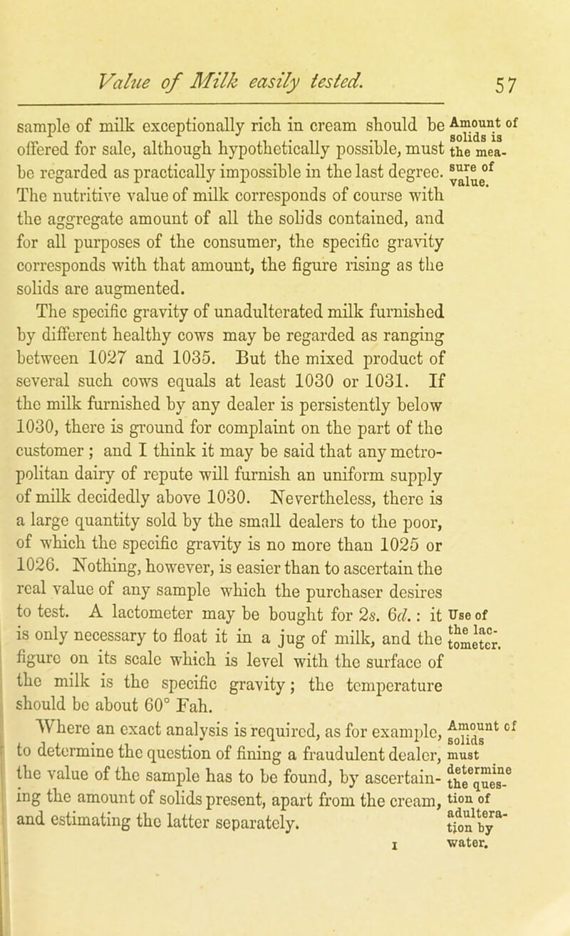 sample of milk exceptionally rick in cream skould be offered for sale, altbougb hypothetically possible, must the mea- be regarded as practically impossible in the last degree. The nutritive value of milk corresponds of course with the aggregate amount of all the solids contained, and for all purposes of the consumer, the specific gra\fity corresponds with that amount, the figure rising as the solids are augmented. The specific gravity of unadulterated milk furnished by different healthy cows may be regarded as ranging between 1027 and 1035. But the mixed product of several such cows equals at least 1030 or 1031. If the milk furnished by any dealer is persistently below 1030, there is ground for complaint on the part of the customer; and I think it may be said that any metro- politan dairy of repute will furnish an uniform supply of milk decidedly above 1030. Nevertheless, there is a large quantity sold by the small dealers to the poor, of which the specific gravity is no more than 1025 or 1026. Nothing, however, is easier than to ascertain the real value of any sample which the purchaser desires to test. A lactometer may be bought for 2s. 6r7 : it U’se of is only necessary to float it in a jug of milk, and the tometer. figure on its scale which is level with the surface of the milk is the specific gravity; the temperature should be about 60° Bah. Where an exact analysis is required, as for example, to determine the question of fining a fraudulent dealer, must the value of the sample has to be found, by ascertain- the^que^-^ ing the amount of solids present, apart from the cream, tion of and estimating the latter separately. tion^b^y*^ I water.