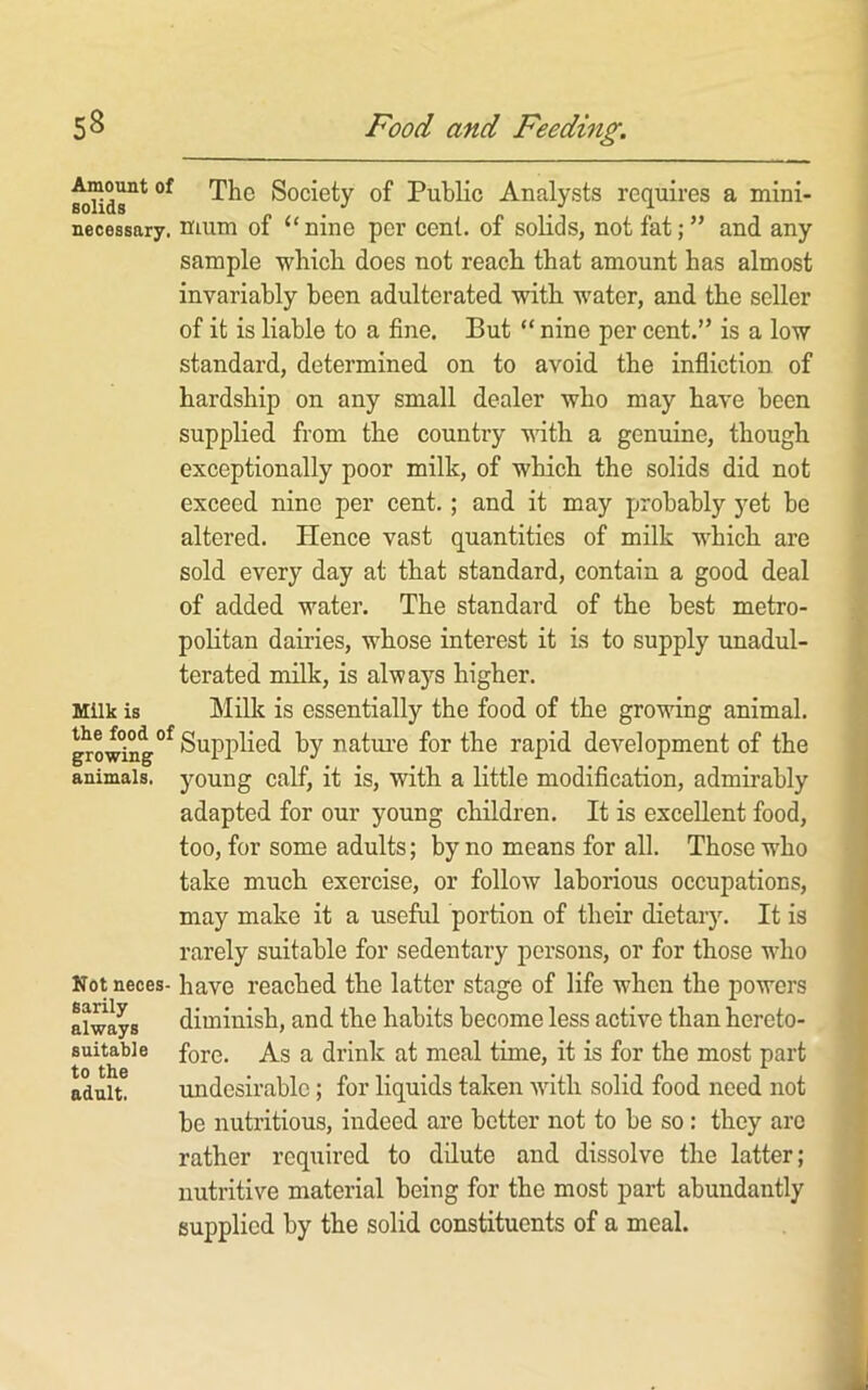 MUds°*’ Society of Public Analysts requires a mini- necessary. irium of “nine per cent, of solids, not fat; ” and any sample wbicb does not reacli that amount has almost invariably been adulterated with water, and the seller of it is liable to a fine. But “ nine per cent.” is a low standard, determined on to avoid the infliction of hardship on any small dealer who may have been supplied from the country with a genuine, though exceptionally poor milk, of which the solids did not exceed nine per cent.; and it may probably yet be altered. Hence vast quantities of milk which are sold every day at that standard, contain a good deal of added water. The standard of the best metro- politan dairies, whose interest it is to supply unadul- terated milk, is always higher. Milk is Milk is essentially the food of the growing animal. g^®^°°^°^Supj)lied by natui’e for the rapid development of the animals, young calf, it is, with a little modification, admirably adapted for our young children. It is excellent food, too, for some adults; by no means for all. Those who take much exercise, or follow laborious occupations, may make it a useful portion of their dietary. It is rarely suitable for sedentary persons, or for those who Not neces- have reached the latter stage of life when the powers always diminish, and the habits become less active than hereto- suitabie fore. As a drink at meal time, it is for the most part adult. tmdesirable; for liquids taken with solid food need not be nutritious, indeed are better not to be so: they are rather required to dilute and dissolve the latter; nutritive material being for the most part abundantly supplied by the solid constituents of a meal.