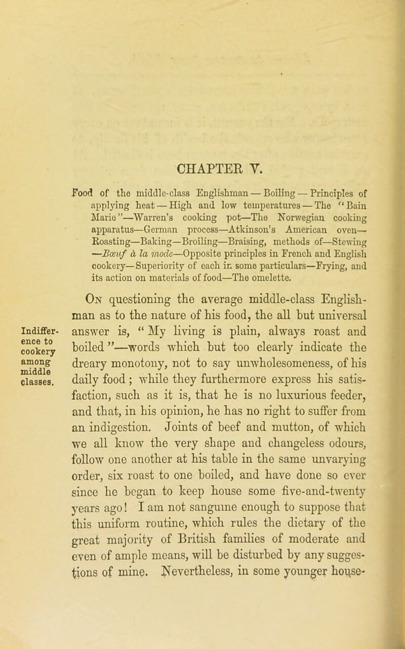 CHAPTER y. Indiffer- ence to cookery among middle classes. Food of the middle-class Englishman — Boiling — Principles of applying heat — High and low temperatures — The “Bain Mario”—Warren’s cooking pot—The Norwegian cooking apparatus—German process—Atkinson’s American oven— Boasting—Baking—Broiling—Braising, methods of—Stewing —Boe.uf d la mode—Opposite principles in French and English cookery—Superiority of each in some particulars—Frying, and its action on materials of food—The omelette. On questioning the average middle-class English- man as to the nature of his food, the all but universal answer is, “ My living is plain, always roast and boiled ”—words which but too clearly indicate the dreary monotony, not to say unwholesomeness, of his daily food; while they furthermore express his satis- faction, such as it is, that he is no luxurious feeder, and that, in his opinion, he has no right to suffer from an indigestion. Joints of beef and mutton, of which we all know the very shape and changeless odours, follow one another at his table in the same rmvarying order, six roast to one boiled, and have done so ever since he began to keep house some five-and-twenty years ago! I am not sanguine enough to suppose that this uniform routine, which rules the dietary of the great majority of British families of moderate and even of ample moans, will be disturbed by any sugges- tions of mine. Nevertheless, in some younger hoqse-