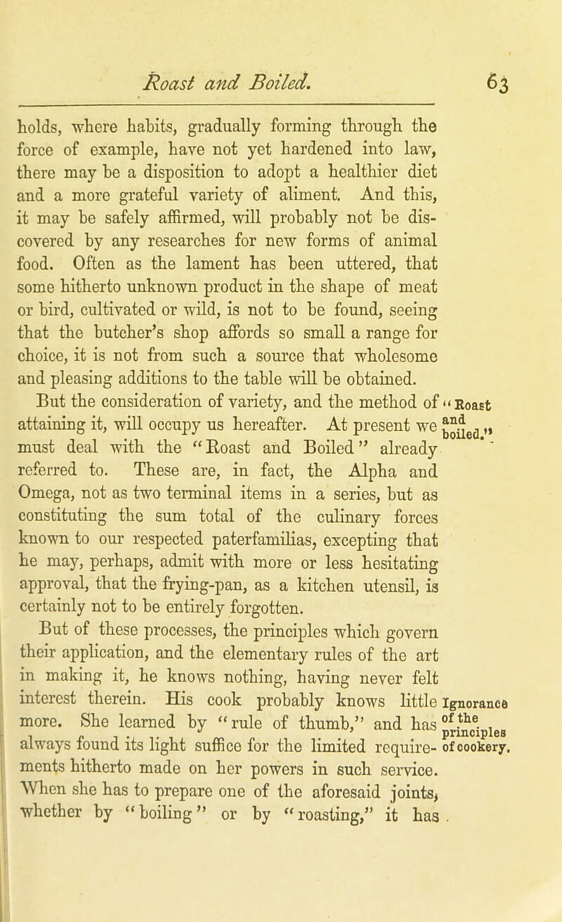 holds, where habits, gradually forming through the force of example, have not yet hardened into law, there may he a disposition to adopt a healthier diet and a more grateful variety of aliment. And this, it may be safely affirmed, will probably not be dis- covered by any researches for new forms of animal food. Often as the lament has been uttered, that some hitherto unknown product in the shape of meat or bird, cultivated or wild, is not to be found, seeing that the butcher’s shop affords so small a range for choice, it is not from such a source that wholesome and pleasing additions to the table will be obtained. But the consideration of variety, and the method of “Roast attaining it, will occupy us hereafter. At present we „ must deal with the “ Roast and Boiled ” already referred to. These are, in fact, the Alpha and Omega, not as two terminal items in a series, but as constituting the sum total of the culinary forces known to our respected paterfamilias, excepting that he may, perhaps, admit with more or less hesitating approval, that the frying-pan, as a kitchen utensil, is certainly not to be entirely forgotten. But of these processes, the principles which govern their application, and the elementary rules of the art in making it, he knows nothing, having never felt interest therein. His cook probably knows little ignorance more. She learned by “rule of thumb,” and has°^*^®. , always round its light suffice for the limited require- of cookery, menfs hitherto made on her powers in such service. When she has to prepare one of the aforesaid joints^ whether by “ boiling ” or by “ roasting,” it has .