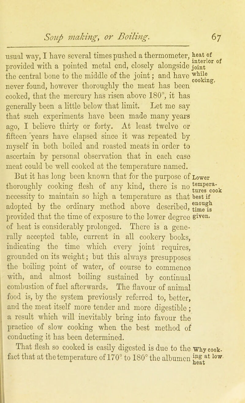 usiial way, I have several times pushed a thermometer, heat of ^ provided with a pointed metal end, closely alongside joint the central hone to the middle of the joint; and have never found, however thoroughly the meat has been, cooked, that the mercury has risen above 180°, it has generally been a little below that limit. Let me say that such experiments have been made many years ago, I believe thirty or forty. At least twelve or fifteen 'years have elapsed since it was repeated by myself in both boiled and roasted meats in order to ascertain by personal observation that in each case meat could bo well cooked at the temperature named. But it has long been known that for the purpose of Lower thoroughly cooking flesh of any kind, there is no tempera- necessity to maintain so high a temperature as that best if adopted by the ordinary method above described, provided that the time of exposure to the lower degree given, of heat is considerably prolonged. There is a gene- rally accepted table, current in all cookery books, indicating the time which eveiy joint requires, grounded on its weight; but this always presupposes the boiling point of water, of course to commence with, and almost boiling sustained by continual combustion of fuel afterwards. The flavour of animal food is, by the system previously referred to, better, and the meat itself more tender and more digestible ; a result which will inevitably bring into favour the I practice of slow cooking when the best method of ! conducting it has been determined. i That flesh so cooked is easily digested is due to the why cook- I fact that at the temperature of 170° to 180° the albumen 1