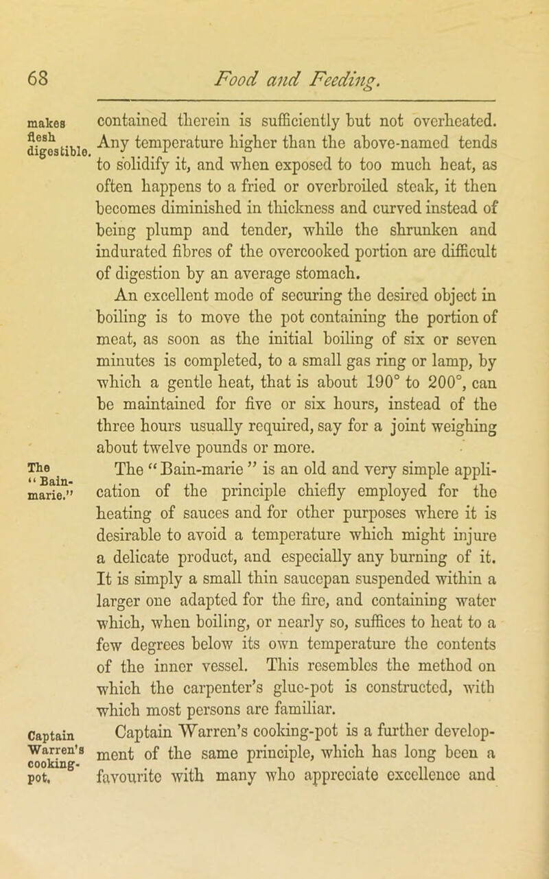 makes flesh digestible. The “ Bain- marie.” Captain Warren's cooking- pot, contained therein is sufficiently but not overheated. Any temperature higher than the above-named tends to solidify it, and when exposed to too much heat, as often happens to a fried or overbroiled steak, it then becomes diminished in thickness and curved instead of being plump and tender, while the shrunken and indurated fibres of the overcooked portion are difficult of digestion by an average stomach. An excellent mode of securing the desired object in boiling is to move the pot containing the portion of meat, as soon as the initial boihng of six or seven minutes is completed, to a small gas ring or lamp, by which a gentle heat, that is about 190° to 200°, can be maintained for five or six hours, instead of the three hours usually required, say for a joint weighing about twelve pounds or more. The “ Bain-marie ” is an old and very simple appli- cation of the principle chiefiy employed for the heating of sauces and for other purposes where it is desirable to avoid a temperature which might injure a delicate product, and especially any burning of it. It is simply a small thin saucepan suspended within a larger one adapted for the fire, and containing water which, when boiling, or nearly so, suffices to heat to a few degrees below its own tomperatui-e the contents of the inner vessel. This resembles the method on which the carpenter’s glue-pot is constructed, with which most persons are familiar. Captain Warren’s cooldng-pot is a further develop- ment of the same principle, which has long been a favourite with many who appreciate excellence and