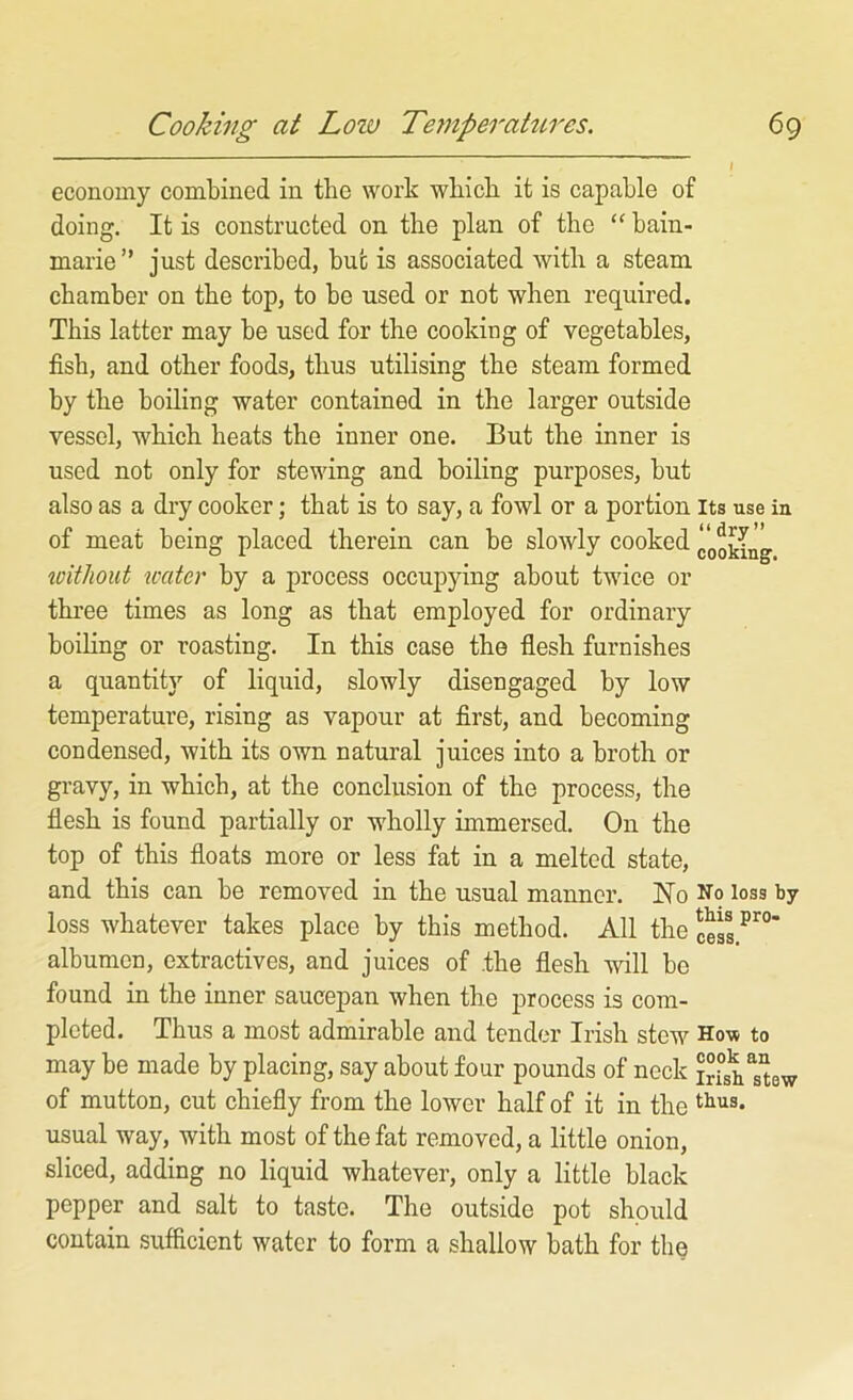 economy combined in the work wbicli it is capable of doing. It is constructed on the plan of the “ bain- marie” just described, but is associated with a steam chamber on the top, to be used or not when required. This latter may be used for the cooking of vegetables, fish, and other foods, thus utilising the steam formed by the boiling water contained in the larger outside vessel, which heats the inner one. But the inner is used not only for stewing and boiling purposes, but also as a dry cooker; that is to say, a fowl or a portion its use in of meat being placed therein can be slowly cooked cooking xoitliout xcater by a process occupying about twice or three times as long as that employed for ordinary boiling or roasting. In this case the flesh furnishes a quantity of liquid, slowly disengaged by low temperature, rising as vapour at first, and becoming condensed, with its own natural juices into a broth or gravy, in which, at the conclusion of the process, the flesh is found partially or wholly immersed. On the top of this floats more or less fat in a melted state, and this can be removed in the usual manner. No No loss by loss whatever takes place by this method. All the albumen, extractives, and juices of .the flesh will be found in the inner saucepan when the process is com- pleted, Thus a most admirable and tender Irish stew How to may be made by placing, say about four pounds of neck S?sh“ew of mutton, cut chiefly from the lower half of it in the usual way, with most of the fat removed, a little onion, sliced, adding no liquid whatever, only a little black pepper and salt to taste. The outside pot should contain sufficient water to form a shallow bath for the