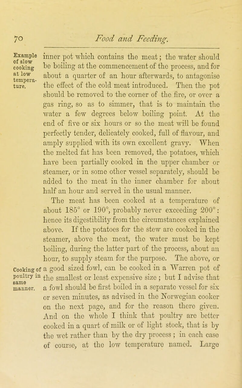 inner pot which contains the meat; the water should cooking Tt)e boiling at the commencement of the process, and for at low about a quarter of an hour afterwards, to antaaoniso tempei'a- ■*’ . ® ture, the effect of the cold meat introduced. Then the pot should he removed to the corner of the fire, or over a gas ring, so as to simmer, that is to maintain the water a few degrees below boiling point. At the end of five or six hours or so the meat will be found perfectly tender, delicately cooked, full of flavour, and amply supplied with its own excellent gravy. When the melted fat has been removed, the potatoes, which have been partially cooked in the upper chamber or steamer, or in some other vessel separately, should be added to the meat in the inner chamber for about half an hour and served in the usual manner. The meat has been cooked at a temperature of about 186° or 190°, probably never exceeding 200°; hence its digestibility from the circumstances explained above. If the potatoes for the stew arc cooked in the steamer, above the meat, the water must be kept boiling, during the latter part of the process, about an hour, to supply steam for the purpose. The above, or Cooking of a good sized fowl, can be cooked in a Warren pot of poultry in smallest or least expensive size ; but I advise that manner, a fowl should bc fli’st boiled in a separate vessel for six or seven minutes, as advised in the Norwegian cooker on the next page, and for the reason there given. And on the whole I think that poultry arc better cooked in a quart of milk or of light stock, that is by the wet rather than by the dry process ; in each case of course, at the low temperature named. Large