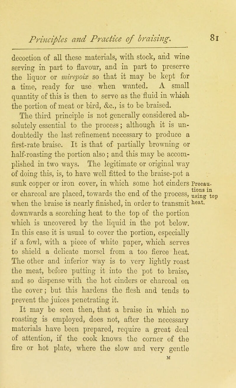 Principles and Practice of braising. decoction of all these materials, with stock, and wine serving in part to flavour, and in part to preserve the liquor or mirepoix so that it may he kept for a time, ready for use when wanted. A small quantity of this is then to serve as the fluid in which the portion of meat or bird, &c., is to be braised. The third principle is not generally considered ab- solutely essential to the process; although it is un- doubtedly the last refinement necessary to produce a first-rate braise. It is that of partially browning or half-roasting the portion also; and this may be accom- pEshed in two ways. The legitimate or original way of doing this, is, to have well fitted to the braise-pot a sunk copper or iron cover, in which some hot cinders Precau- or charcoal are placed, towards the end of the process, us°iny top when the braise is nearly finished, in order to transmit downwards a scorching heat to the top of the portion which is uncovered by the liquid in the pot below. In this case it is usual to cover the portion, especially if a fowl, with a piece of white paper, which serves to shield a delicate morsel from a too fierce heat. The other and inferior way is to very lightly roast the meat, before putting it into the pot to braise, and so dispense with the hot cinders or charcoal on the cover; but this hardens the flesh and tends to prevent the juices penetrating it. It may be seen then, that a braise in which no roasting is employed, does not, after the necessary materials have been prepared, require a great deal of attention, if the cook knows the corner of the fire or hot plate, where the slow and very gentle