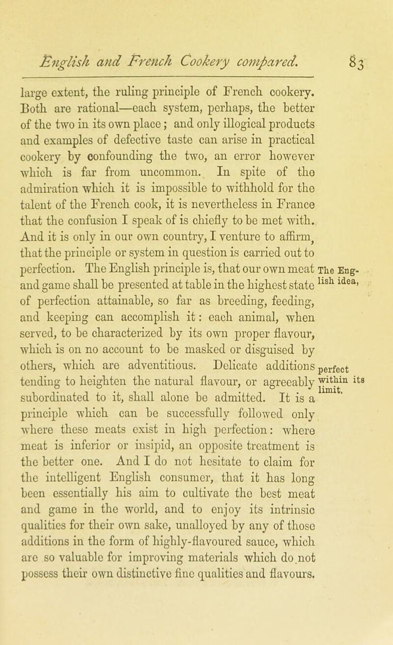 English and French Cookery compared. ^3 large extent, the ruling principle of French cookery. Both are rational—each system, perhaps, the better of the two in its own place; and oiily illogical products and examples of defective taste can arise in practical cookery by confounding the two, an error however which is far from uncommon. In spite of the admiration which it is impossible to withhold for the talent of the French cook, it is nevertheless in France that the confusion I speak of is chiefly to be met with. And it is only in our own country, I venture to affirm^ that the principle or system in question is carried out to perfection. The English principle is, that our own meat The Eng- and game shall be presented at table in the highest state of perfection attainable, so far as breeding, feeding, and keeping can accomplish it: each animal, when served, to be characterized by its own proper flavour, which is on no account to be masked or disguised by others, which are adventitious. Delicate additions perfect tending to heighten the natural flavour, or agreeably subordinated to it, shall alone be admitted. It is a principle which can be successfully followed only where these meats exist in high perfection: where meat is inferior or insipid, an opposite treatment is the better one. And I do not hesitate to claim for the intelligent English consumer, that it has long been essentially his aim to cultivate the best meat and game in the world, and to enjoy its intrinsic qualities for their own sake, unalloyed by any of those additions in the form of highly-flavoured sauce, which are so valuable for improving materials which do.not possess their own distinctive fine qualities and flavours.