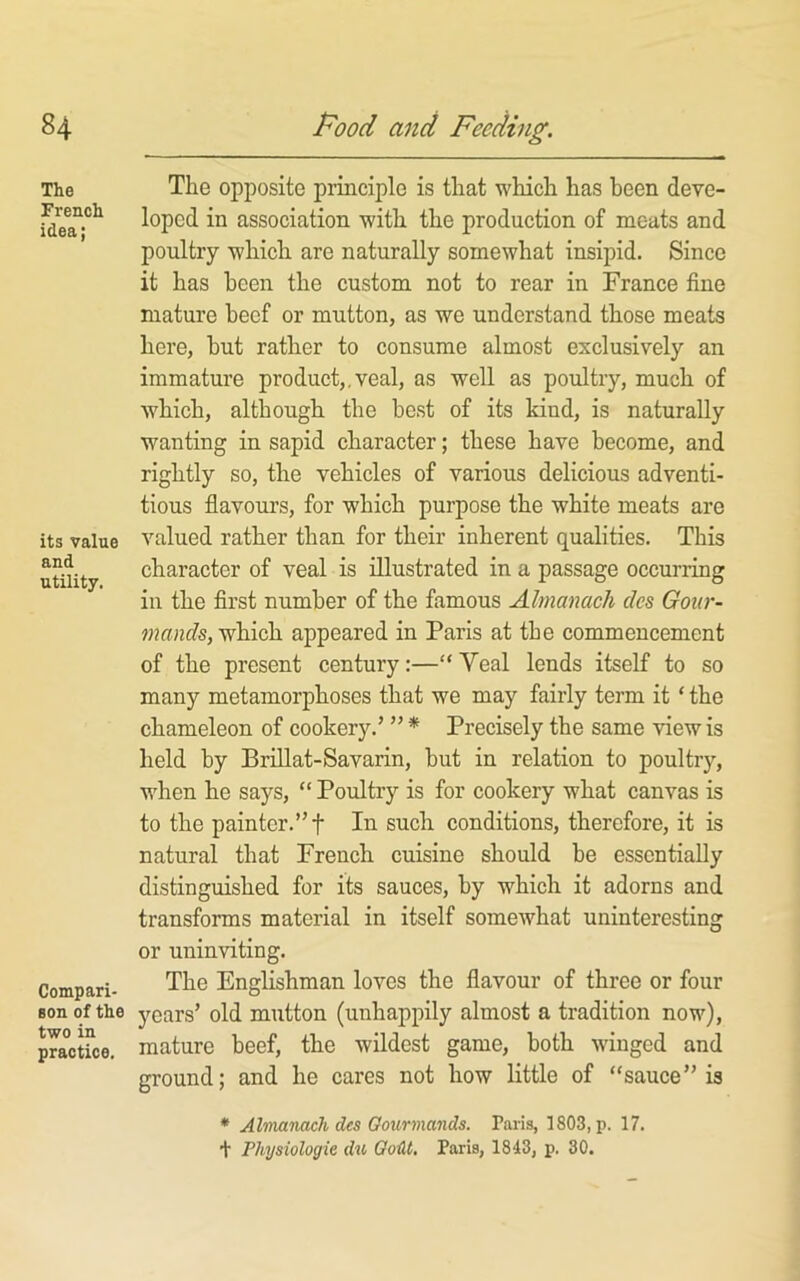 The French idea; its value and utility. Compari- son of the two in practice. The opposite principle is that which has been deve- loped in association with the production of meats and poultry which are naturally somewhat insipid. Since it has been the custom not to rear in France fine mature beef or mutton, as we understand those meats here, but rather to consume almost exclusively an immature product,.veal, as well as poultry, much of which, although the best of its kiud, is naturally wanting in sapid character; these have become, and rightly so, the vehicles of various delicious adventi- tious flavours, for which purpose the white meats are valued rather than for their inherent qualities. This character of veal is illustrated in a passage occurring in the first number of the famous Almanack des Gour- mands, which appeared in Paris at the commencement of the present century:—“Veal lends itself to so many metamorphoses that we may fairly term it ‘ the chameleon of cookery.’ ” * Precisely the same view is held by Brillat-Savarin, but in relation to poultry, when he says, “ Poultry is for cookery what canvas is to the painter.” t In such conditions, therefore, it is natural that French cuisine should be essentially distinguished for its sauces, by which it adorns and transforms material in itself somewhat uninteresting or uninviting. The Englishman loves the flavour of three or four years’ old mutton (unhappily almost a tradition now), mature beef, the wildest game, both winged and ground; and he cares not how little of “sauce” is * Almamch des Gourmands. Paris, 1803, p. 17. + Physiologic du GoiU, Paris, 1843, p. 30.