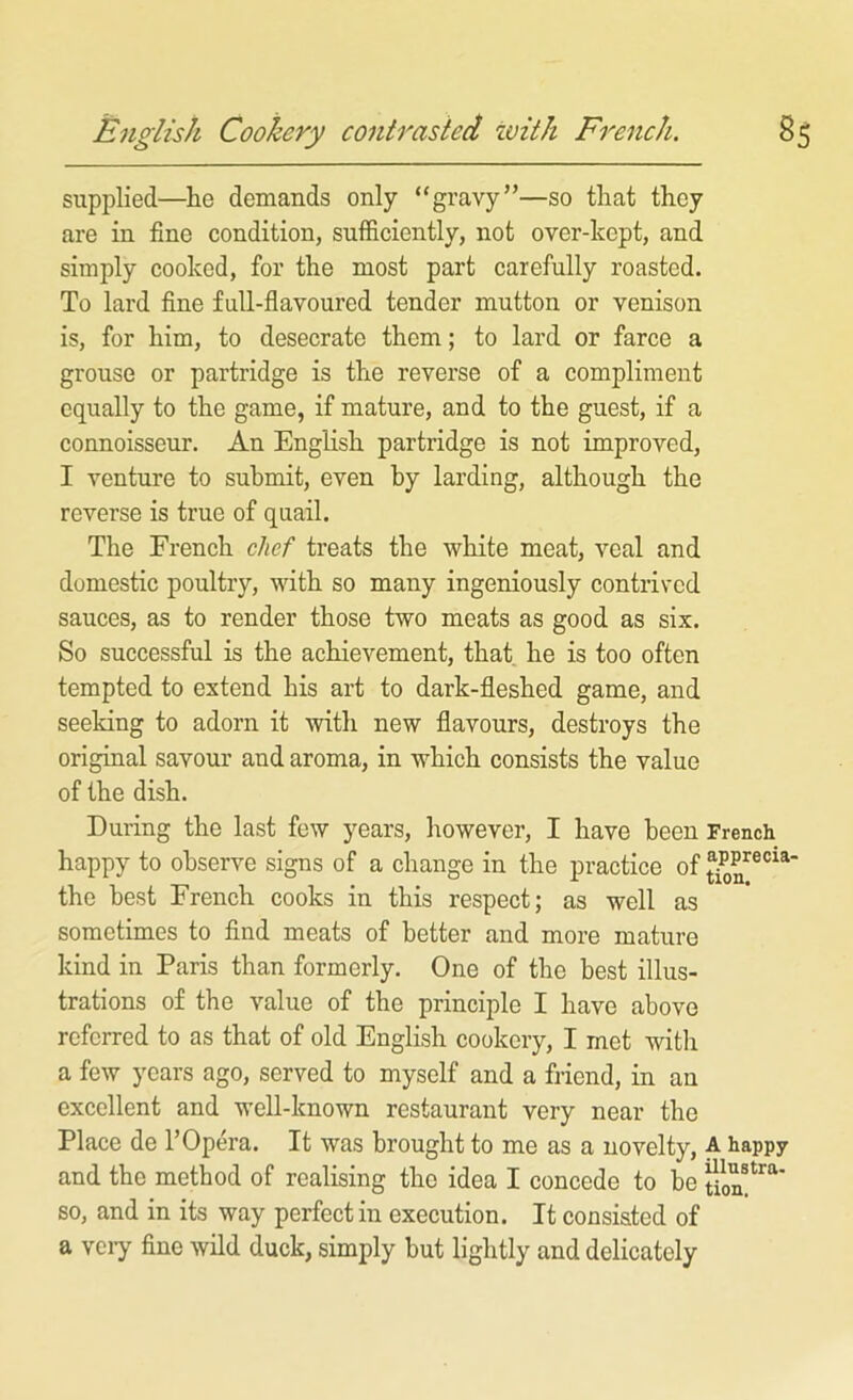 English Cookery contrasted with French. 8S supplied—^he demands only “gravy”—so that they are in fine condition, sufficiently, not over-kept, and simply cooked, for the most part carefully roasted. To lard fine full-flavoured tender mutton or venison is, for him, to desecrate them; to lard or farce a grouse or partridge is the reverse of a compliment equally to the game, if mature, and to the guest, if a connoisseur. An English partridge is not improved, I venture to submit, even by larding, although the reverse is true of quail. The French chef treats the white meat, veal and domestic poultry, with so many ingeniously contrived sauces, as to render those two meats as good as six. So successful is the achievement, that, he is too often tempted to extend his art to dark-fleshed game, and seeking to adorn it with new flavours, destroys the original savour and aroma, in which consists the value of the dish. During the last few years, however, I have been French happy to observe signs of a change in the practice of the best French cooks in this respect; as well as sometimes to find meats of better and more mature kind in Paris than formerly. One of the best illus- trations of the value of the principle I have above referred to as that of old English cookery, I met with a few years ago, served to myself and a friend, in an excellent and well-known restaurant very near the Place de 1’Opera. It was brought to me as a novelty, A happy and the method of realising the idea I concede to be so, and in its way perfect in execution. It consisted of a veiy fine wild duck, simply but lightly and delicately