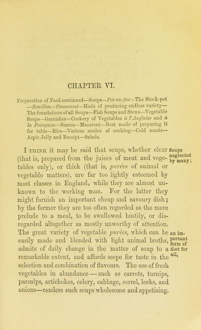 I CHAPTER VI. I'rcparation of Food contiuued—Soups—Pot-au-feu—The Stock-pot —Bouillon—Consommi—MoCid of producing endless variety— The foundations of all Soups—Fish Soups and Stews—Vegetable Soups—Garnishes—Cookery of Vegetables A TAnglaise and A la J'ra?ifajsc—Sauces—Macaroni—Best mode of preparing it for table—Kice—Various modes of cooking—Cold meals— Aspic Jelly and Receipt—Salads. I THINK it may be said tliat soups, ivlLcther clear Soups (that is, prepared from tbe juices of meat and vege- ^y^^any^; tables only), or tbick (that is, 2^urees of animal or vegetable matters), are far too lightly esteemed by most classes in England, while they are almost un- known to the working man. For the latter they might furnish an important cheap and savoury dish; by the former they are too often regarded as the more prelude to a meal, to be swallowed hastily, or dis- regarded altogether as mostly unworthy of attention. The great variety of vegetable piuncB, which can be an im- easily made and blended with light animal broths, admits of daily change in the matter of soup to a diet for remarkable extent, and affords scope for taste in the selection and combination of flavours. The use of fresh vegetables in abundance — such as carrots, turnips, parsnips, artichokes, celery, cabbage, sorrel, leeks, and onions—renders such soups wholesome and appetising.