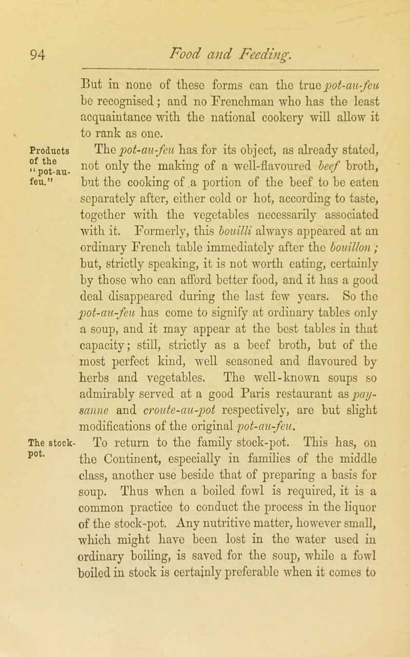 But in none of these forms can the pot-cm-fcu be recognised; and no Frenchman who has the least acquaintance with the national cookery will allow it to rank as one. Products iM-au-feu has for its object, as already stated, °Vot^au- making of a well-flavoured heef broth, feu.” but the cooking of a portion of the beef to be eaten separately after, either cold or hot, according to taste, together with the vegetables necessarily associated Avith it. Formerly, this houilli always appeared at an ordinary French table immediately after the bouillon; but, strictly speaking, it is not worth eating, certainly by those who can aflbrd better food, and it has a good deal disappeared during the last few years. So the 2Jot-au-feu has come to signify at ordinary tables only a soup, and it may appear at the best tables in that capacity; still, strictly as a beef broth, but of the most perfect kind, well seasoned and flavoui’ed by herbs and vegetables. The well-known soups so admirably served at a good Paris restaurant as sanne and croute-cm-'pot respectively, are but slight modifications of the original pot-au-feu. The stock- To return to the family stock-j)ot. This has, on the Continent, especially in families of the middle class, another use beside that of preparing a basis for soup. Thus when a boiled fowl is required, it is a common practice to conduct the process in the liquor of the stock-pot. Any nutritive matter, however small, which might have been lost in the water used in ordinary boiling, is saved for the soup, while a fowl boiled in stock is certainly preferable when it comes to