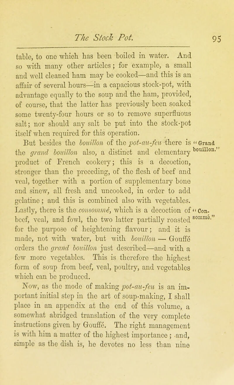 The Stock Pot. table, to one which has been boiled in water. And so with many other articles; for example, a small and well cleaned ham may be cooked—and this is an affair of several hours—in a capacious stock-pot, with advantage equally to the soup and the ham, provided, of course, that the latter has previously been soaked some twenty-four hours or so to remove superfluous salt; nor should any salt be put into the stock-pot itself when required for this operation. But besides the houillon of pot-au-feu there is “Grand the grand houillon also, a distinct and elementary product of French cookery; this is a decoction, stronger than the preceding, of the flesh of beef and veal, together with a portion of supplementary bone and sinew, all fresh and uncooked, in order to add gelatine; and this is combined also with vegetables. Lastly, there is the consomme, which is a decoction of “ Con- beef, veal, and fowl, the two latter partially roasted for the purpose of heightening flavour; and it is made, not with water, but with houillon — Gouffe orders the grand houillon just described—and with a few more vegetables. This is therefore the highest form of soup from beef, veal, poultry, and vegetables which can be produced. Now, as the mode of making pot-au-feu is an im- portant initial step in the art of soup-making, I shall place in an appendix at the end of this volume, a somewhat abridged translation of the very complete instructions given by Gouffe. The right management is with him a matter of the highest importance ; and, simple as the dish is, he devotes no less than nine