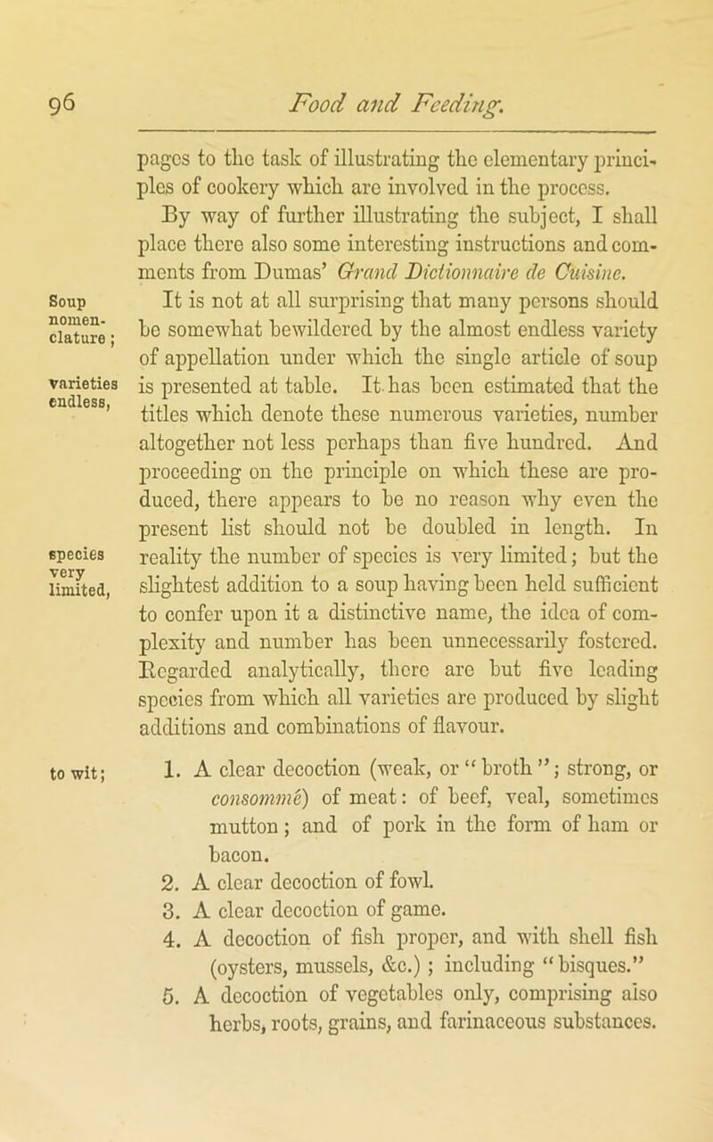 Soup nomen- clature ; varieties endless, species very limited, to wit; pages to the task of illustrating the elementary princi' pies of cookery which are involved in the process. By way of further illustrating the subject, I shall place there also some interesting instructions and com- ments from Dumas’ Grand Bictionnaire de Cuisine. It is not at all surprising that many persons should he somewhat bewildered by the almost endless variety of appellation under which the single article of soup is presented at table. It has been estimated that the titles which denote these numerous varieties, number altogether not less perhaps than five hundred. And proceeding on the principle on which these are pro- duced, there appears to be no reason why even the present list should not be doubled in length. In reality the number of species is very limited; but the slightest addition to a soup having been held sufficient to confer upon it a distinctive name, the idea of com- plexity and number has been unnecessarily fostered, Begarded analytically, there are but five leading species from which all varieties are produced by slight additions and combinations of flavour. 1. A clear decoction (weak, or “ broth ”; strong, or consomme) of meat: of beef, veal, sometimes mutton; and of pork in the form of ham or bacon. 2, A clear decoction of fowl. 3, A clear decoction of game. 4. A decoction of fish proper, and with shell fish (oysters, mussels, &c.); including “bisques.” 6. A decoction of vegetables only, comprising also herbs* roots, grains, and farinaceous substances.