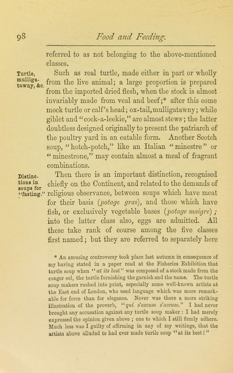 Turtle, mulliga- tawn7, &c. Distinc- tions in soups for “fasting.” referred to as not belonging to the above-mentioned classes. Such as real turtle, made either in part or wholly from the live animal; a large proportion is prepared from the imported dried flesh, when the stock is almost invariably made from veal and beef ;* after this come mock turtle or calf’s head; ox-tail,mulligatawny; while giblet and “cock-a-leekie,” are almost stews ; the latter doubtless designed originally to present the patriarch of the poultry yard in an eatable form. Another Scotch soup, “hotch-potch,” like an Italian “minestre” or “ minestrone,” may contain almost a meal of fragrant combinations. Then there is an important distinction, recognised chiefly on the Continent, and related to the demands of religious observance, between soups which have meat for their basis [potage gras), and those which have fish, or exclusively vegetable bases {potage maigre) ; into the latter class also, eggs are admitted. All these take rank of course among the five classes first named; but they are referred to separately here * An amusing controversy took place last autumn in consequence of my having stated in a paper read at the Fisheries Exhibition that turtle soup when “a< its lest was composed of a stock made from the conger eel, the turtle furnishing the garnish and the name. The turtle soup makers rushed into print, especially some well-kno^vn artists at the East end of London, who used language which was more remark- able for force than for elegance. Never was there a more striking illustration of the proverb, “qui s'excuse s’accuse.” 1 had never brought any accusation against any turtle soup maker : I had merely expressed the opinion given above ; one to which I still firmly adhere. Much less was I guilty of affirming in any of my writings, that the artists above alluded to had over made turtle soup “at its best! ”