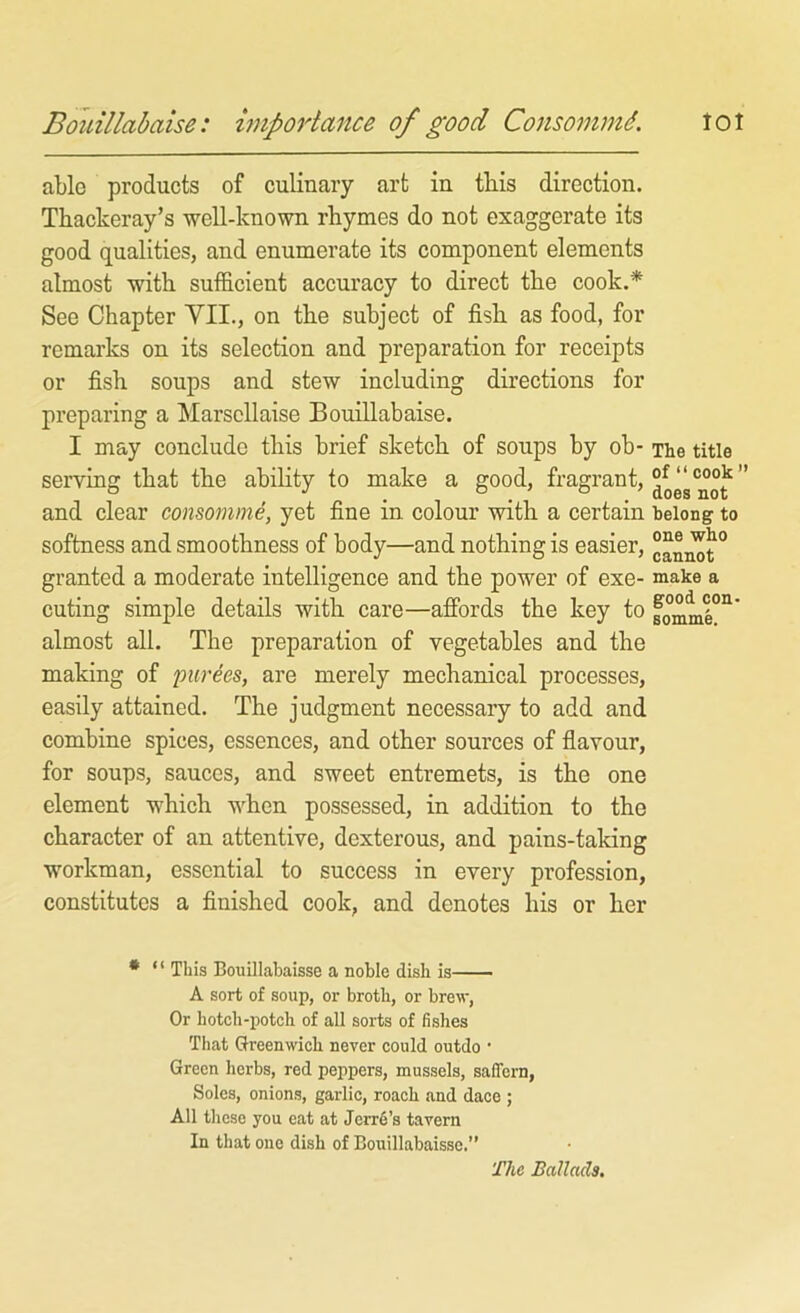 Bouillabaise: hnportance of good Consommd. tot able products of culinary art in this direction. Thackeray’s well-known rhymes do not exaggerate its good qualities, and enumerate its component elements almost with sufficient accuracy to direct the cook.* See Chapter VII., on the subject of fish as food, for remarks on its selection and preparation for receipts or fish soups and stew including directions for preparing a Marscllaise Bouillabaise. I may conclude this brief sketch of soups by ob- serving that the abihty to make a good, fragrant, and clear consomme, yet fine in colour with a certain softness and smoothness of body—and nothing is easier, granted a moderate intelligence and the power of exe- cuting simple details with care—affords the key to almost all. The preparation of vegetables and the making of purges, are merely mechanical processes, easily attained. The judgment necessary to add and combine spices, essences, and other sources of flavour, for soups, sauces, and sweet entremets, is the one element which when possessed, in addition to the character of an attentive, dexterous, and pains-taking workman, essential to success in every profession, constitutes a finished cook, and denotes his or her • ‘ ‘ This Bouillabaisse a noble dish is A sort of soup, or broth, or brew, Or hotch-potch of all sorts of fishes That Greenwich never could outdo • Green herbs, red peppers, mussels, safTern, Soles, onions, garlic, roach and dace ; All these you eat at Jerr6’s tavern In that one dish of Bouillabaisse.” The title of “ cook ’’ does not belong to one who cannot make a good con- somme. The Ballads,