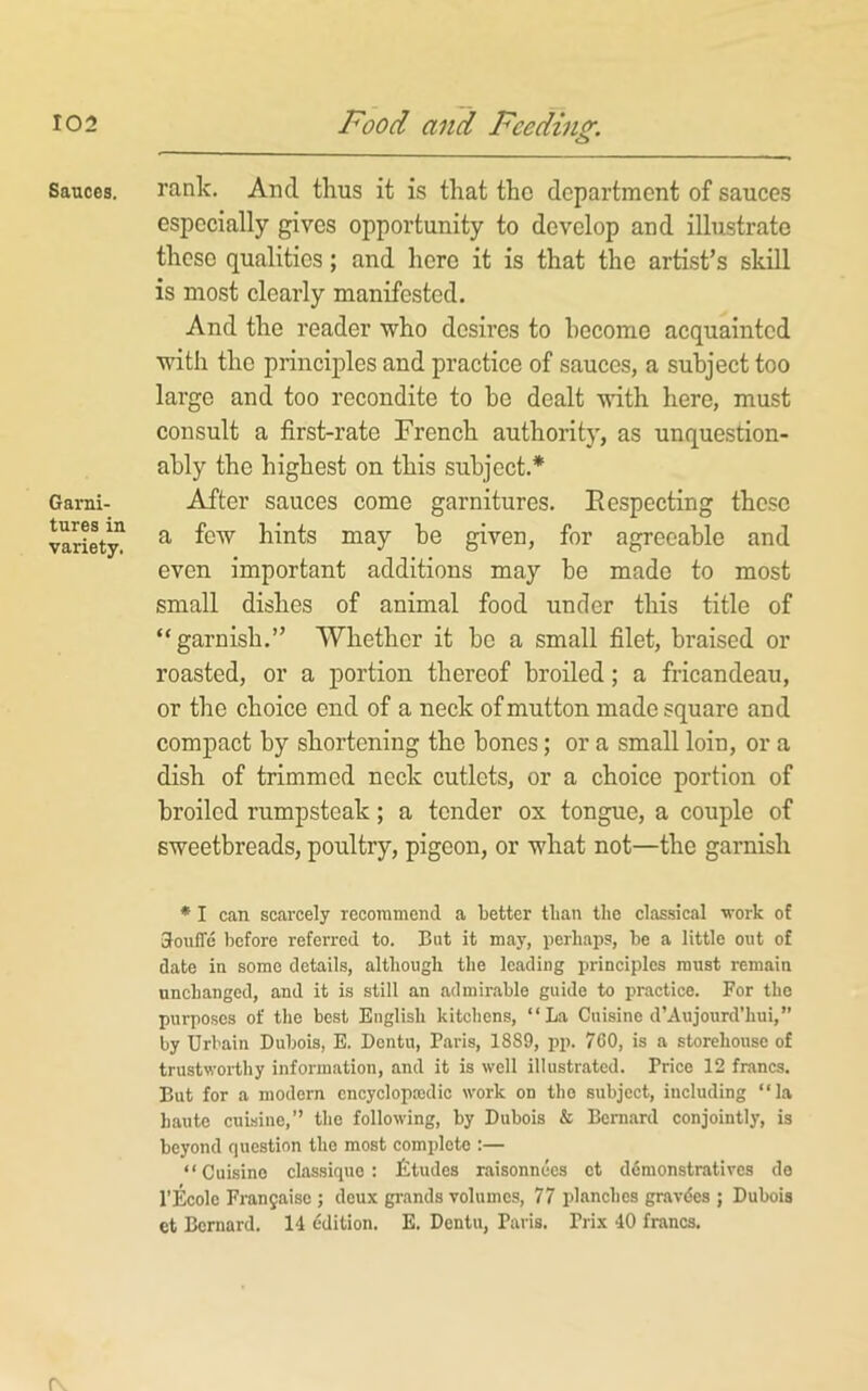 Sauces. Garni- tures in variety. rank. And thus it is that the department of sauces especially gives opportunity to develop and illustrate these qualities; and here it is that the artist’s skill is most clearly manifested. And the reader who desires to become acquainted with the principles and practice of sauces, a subject too large and too recondite to be dealt with here, must consult a first-rate French authority, as unquestion- ably the highest on this subject.* After sauces come garnitures. Eespecting these a few hints may be given, for agreeable and even important additions may be made to most small dishes of animal food under this title of “garnish.” Whether it be a small filet, braised or roasted, or a portion thereof broiled; a fricandeau, or the choice end of a neck of mutton made square and compact by shortening the bones; or a small loin, or a dish of trimmed neck cutlets, or a choice portion of broiled rumpsteak; a tender ox tongue, a couple of sweetbreads, poultry, pigeon, or what not—the garnish * I can scarcely recommend a better than the classical vork of GoufTe before referred to. But it may, perhaps, be a little out of date in some details, although the leading principles must remain unchanged, and it is still an admirable guide to practice. For tho purposes of the best English kitchens, “La Cuisine d’Aujourd’hui,” by Urbain Dubois, E. Dentu, Paris, 1889, pp. 760, is a storehouse of trustworthy information, and it is well illustrated. Price 12 francs. But for a modern cncyclopasdic work on tho subject, including “la haute cuisine,” the following, by Dubois & Beniard conjointly, is beyond question tho most complete :— “Cuisine classiquo : Jitudes raisonnees ct ddraonstratives de I’Ecolo Franjaisc ; deux grands volumes, 77 planches gravdes ; Dubois ct Bernard. 14 ddition. E. Dentu, Paris. Prix 40 francs. r