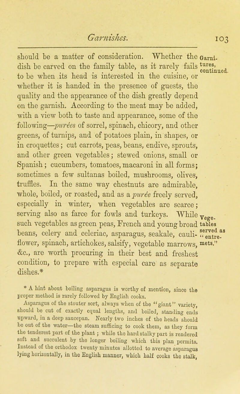 Garnishes. should be a matter of consideration. Whether the Garni- dish he carved on the family table, as it rarely fails to be when its head is interested in the cuisine, or whether it is handed in the presence of guests, the quality and the appearance of the dish greatly depend on the garnish. According to the meat may be added, with a view both to taste and appearance, some of the following—])UTee8 of sorrel, spinach, chicory, and other greens, of turnips, and of potatoes plain, in shapes, or in croquettes; cut carrots, peas, beans, endive, sprouts, and other green vegetables; stewed onions, small or Spanish; cucumbers, tomatoes, macaroni in all forms; sometimes a few sultanas boded, mushrooms, olives, truffles. In the same way chestnuts are admirable, whole, boiled, or roasted, and as a puree freely served, especially in winter, when vegetables are scarce; serving also as farce for fowls and turkeys. While yg^g such vegetables as green peas, French and young broad tables beans, celery and celeriac, asparagus, seakale, cauli- ffeSre^^ flower, spinach, artichokes, salsify, vegetable marrows, mets.” &c., are worth procuring in their best and freshest condition, to prepare with especial care as separate dishes.* * A hint about boiling asparagus is worthy of mention, since the proper method is rarely followed by English cooks. Asparagus of the stouter sort, always when of the “giant” vtu-iety, should be cut of exactly equal lengths, and boiled, standing ends upward, in a deep saueepan. Nearly two inches of the heads should be out of the water—the steam sufficing to cook them, as they form the tenderest part of the plant; while the hard stalky part is rendered soft and succulent by the longer boiling which this plan permits. Instead of the orthodox twenty minutes allotted to average asparagus lying horizontally, in the English manner, which half cooks the stalk,