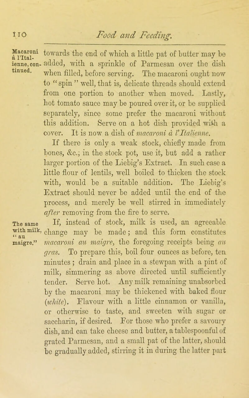 Macaroni a I’ltal- ienne, con- tinued. The same •with milk, “ an maigre.” towards the end of which a little pat of butter may ho added, with a sprinkle of Parmesan over the dish when filled, before serving. The macaroni ought now to “spin ” well, that is, delicate threads should extend from one portion to another when moved. Lastly, hot tomato sauce may he poured over it, or bo supplied separately, since some prefer the macaroni without this addition. Serve on a hot dish provided with a cover. It is now a dish of macaroni d Vltalienne. If there is only a weak stock, chiefly made from hones, &c.; in the stock pot, use it, but add a rather larger portion of the Liebig’s Extract. In such case a little flour of lentils, well boiled to thicken the stock with, would be a suitable addition. The Liebig’s Extract should never be added until the end of the process, and merely be well stirred in immediately after removing from the Are to serve. If, instead of stock, milk is used, an agreeable change may be made; and this form constitutes macaroni au maigre, the foregoing receipts being au gras. To prepare this, boil four ounces as before, ten minutes ; drain and place in a stewpan with a pint of milk, simmering as above directed until sufficiently tender. Serve hot. Any milk remaining unabsorbed by the macaroni may be thickened vdth baked flour {white). Flavour with a little cinnamon or vanilla, or otherwise to taste, and sweeten with sugar or saccharin, if desired. For those who prefer a savoury dish, and can take cheese and butter, a tablespoonful of grated Parmesan, and a small pat of the latter, should be gradually added, stirring it in during the latter part