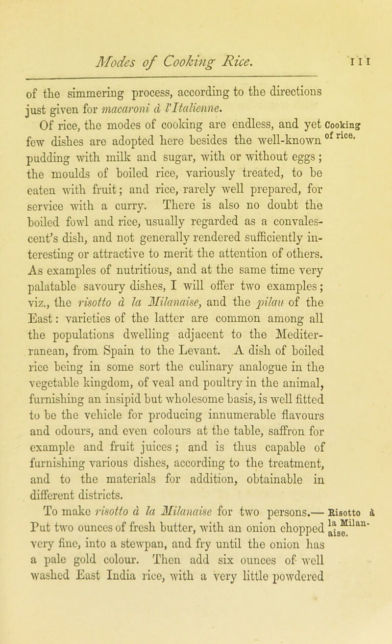 of the simmering process, according to the directions just given for macaroni d I'ltalienne. Of rice, the modes of cooking are endless, and yet Cooking few dishes are adopted here besides the well-known pudding with milk and sugar, with or without eggs; the moulds of boiled rice, variously treated, to be eaten with fruit; and rice, rarely well prepared, for service with a curry. There is also no doubt the boiled fowl and rice, usually regarded as a convales- cent’s dish, and not generally rendered sufficiently in- teresting or attractive to merit the attention of others. As examples of nutritious, and at the same time very palatable savoury dishes, I will offer two examples; viz., the risotto cl la Milanaise, and the joeVaif of the East: varieties of the latter are common among all the populations dwelling adjacent to the Mediter- ranean, from Spain to the Levant. A dish of boiled rice being in some sort the culinary analogue in the vegetable kingdom, of veal and poultry in the animal, furnishing an insipid but wholesome basis, is well fitted to be the vehicle for producing innumerable flavours and odours, and even colours at the table, saffron for example and fruit juices ; and is thus capable of furnishing various dishes, according to the treatment, and to the materials for addition, obtainable in different districts. To make risotto d la Milanaise for two persons.— Risotto a Put two ounces of fresh butter, with an onion chopped very fine, into a stewpan, and fry until the onion has a pale gold colour. Then add six ounces of well washed East India rice, with a very little powdered