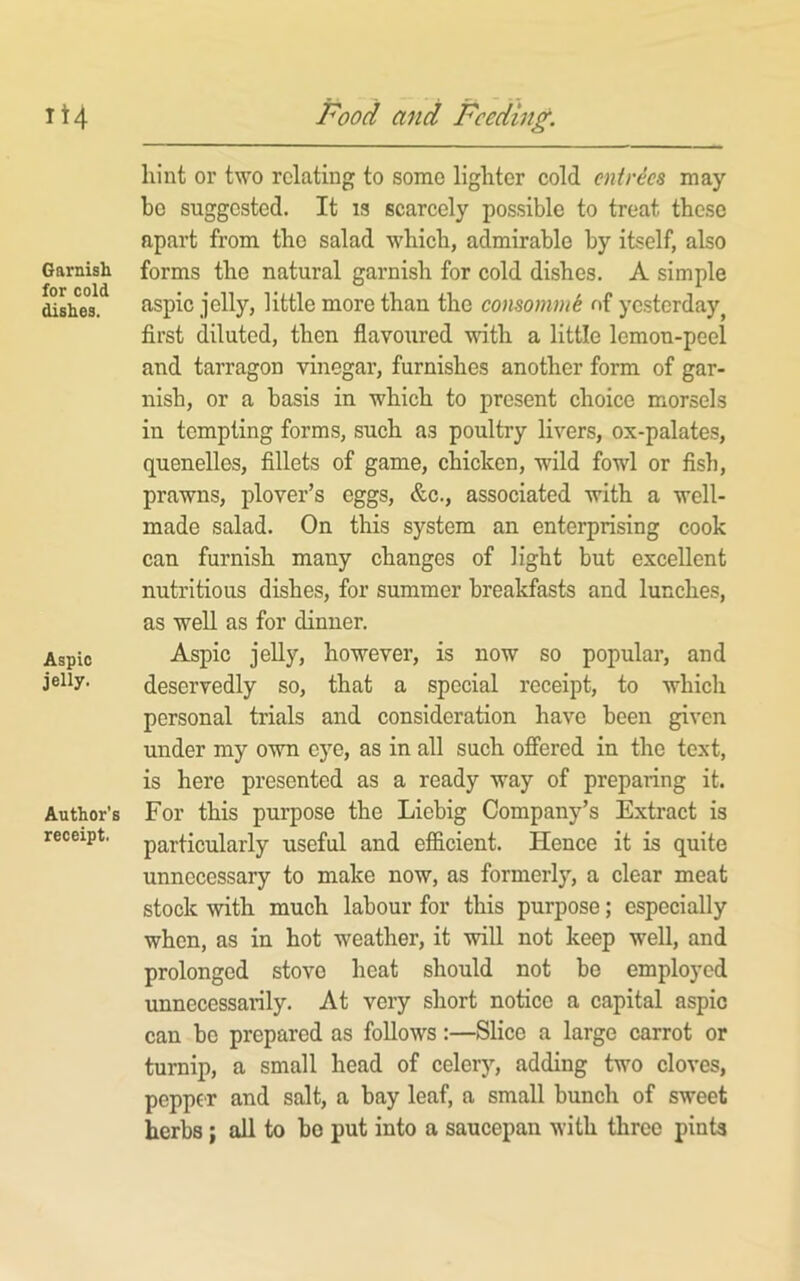 it4 Garnish for cold dishes. Aspic jelly. Author's receipt. Food and Feeding. hint or two relating to some lighter cold entries may- be suggested. It is scarcely possible to treat these apart from the salad which, admirable by itself, also forms the natural garnish for cold dishes. A simple aspic jelly, little more than the consommS of yesterday^ first diluted, then flavoured with a little lemon-peel and tarragon vinegar, furnishes another form of gar- nish, or a basis in which to present choice morsels in tempting forms, such as poultry livers, ox-palates, quenelles, fillets of game, chicken, wild fowl or fish, prawns, plover’s eggs, &c., associated with a well- made salad. On this system an enterprising cook can furnish many changes of light but excellent nutritious dishes, for summer breakfasts and lunches, as well as for dinner. Aspic jelly, however, is now so popular, and deservedly so, that a special receipt, to which personal trials and consideration have been given under my own eye, as in all such offered in the text, is here presented as a ready way of preparing it. For this purpose the Liebig Company’s Extract is particularly useful and efidcient. Hence it is quite unnecessary to make now, as formerly, a clear meat stock with much labour for this purpose; especially when, as in hot weather, it will not keep well, and prolonged stove heat should not be employed unnecessarily. At very short notice a capital aspic can be prepared as follows:—Slice a large carrot or turnip, a small head of celery, adding two cloves, pepper and salt, a bay leaf, a small bunch of sweet herbs; all to bo put into a saucepan with three pints