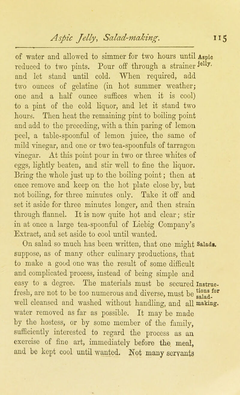 of water and allowed to simmer for two hours until Aspic reduced to two pints. Pour off through a strainer and let stand until cold. When required, add two ounces of gelatine (in hot summer weather; one and a half ounce suffices when it is cool) to a pint of the cold liquor, and let it stand two hours. Then heat the remaining pint to boiling point and add to the preceding, with a thin paring of lemon peel, a table-spoonful of lemon juice, the same of mild vinegar, and one or two tea-spoonfuls of tarragon vinegar. At this point pour in two or three whites of eggs, hghtly beaten, and stir well to fine the liquor. Bring the whole just up to the boiling point; then at once remove and keep on the hot plate close by, but not boiling, for three minutes only. Take it off and set it aside for three minutes longer, and then strain through fiannel. It is now quite hot and clear; stir in at once a large tea-spoonful of Liebig Company’s Extract, and set aside to cool until wanted. On salad so much has been written, that one might Saladg. suppose, as of many other culinary productions, that to make a good one was the result of some difficult and complicated process, instead of being simple and easy to a degree. The materials must be secured instruc- fresh, are not to be too numerous and diverse, must be ga°iaL^°^ well cleansed and washed without handling, and all making, water removed as far as possible. It may be made by the hostess, or by some member of the family, sufficiently interested to regard the process as an exercise of fine art, immediately before the. meal, and be kept cool until wanted. Not many servants