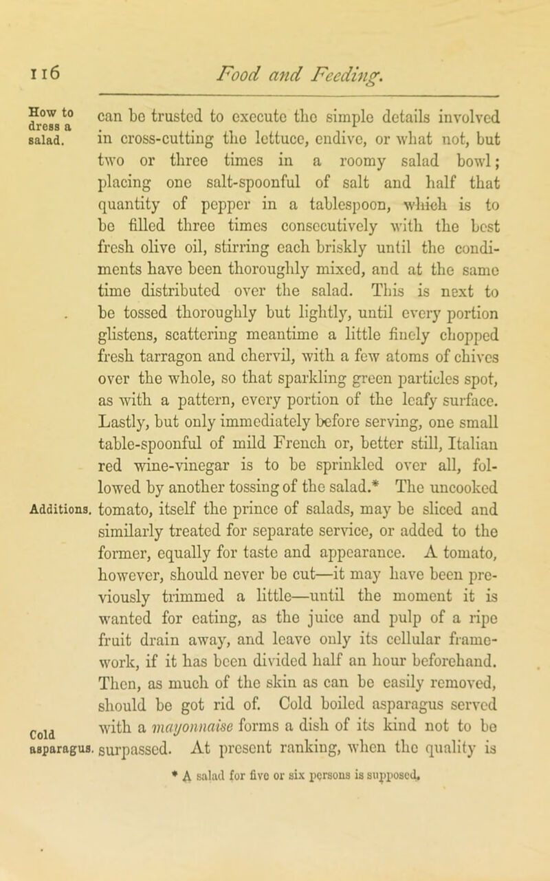 How to can be trusted to execute the simple details involved dress a . , , ^ salad. in cross-cuttiug tlio lettuce, endive, or what not, but two or three times in a roomy salad bowl; placing one salt-spoonful of salt and half that quantity of pepper in a tablespoon, which is to bo filled three times consecutively with the best fresh olive oil, stirring each briskly until the condi- ments have been thoroughly mixed, and at the same time distributed over the salad. This is next to be tossed thoroughly but lightly, until every portion glistens, scattering meantime a little finely chopped fresh tarragon and chervil, with a few atoms of chives over the whole, so that sparkling green particles spot, as with a pattern, every portion of the leafy surface. Lastly, but only immediately before serving, one small table-spoonful of mild French or, better still, Italian red wine-vinegar is to be sprinkled over all, fol- lowed by another tossing of the salad.* The uncooked Additions, tomato, itself the prince of salads, may be sliced and similarly treated for separate service, or added to the former, equally for taste and appearance. A tomato, however, should never be cut—it may have been pre- viously trimmed a little—until the moment it is wanted for eating, as the juice and pulp of a ripe fruit drain away, and leave only its cellular frame- work, if it has been divided half an hour beforehand. Then, as much of the skin as can be easily removed, should be got rid of. Cold boiled asparagus served Cold ^ mayonnaise forms a dish of its kind not to bo asparagus, surpassed. At present ranking, when the quality is ♦ A salad for fivo or six persons is supposed.