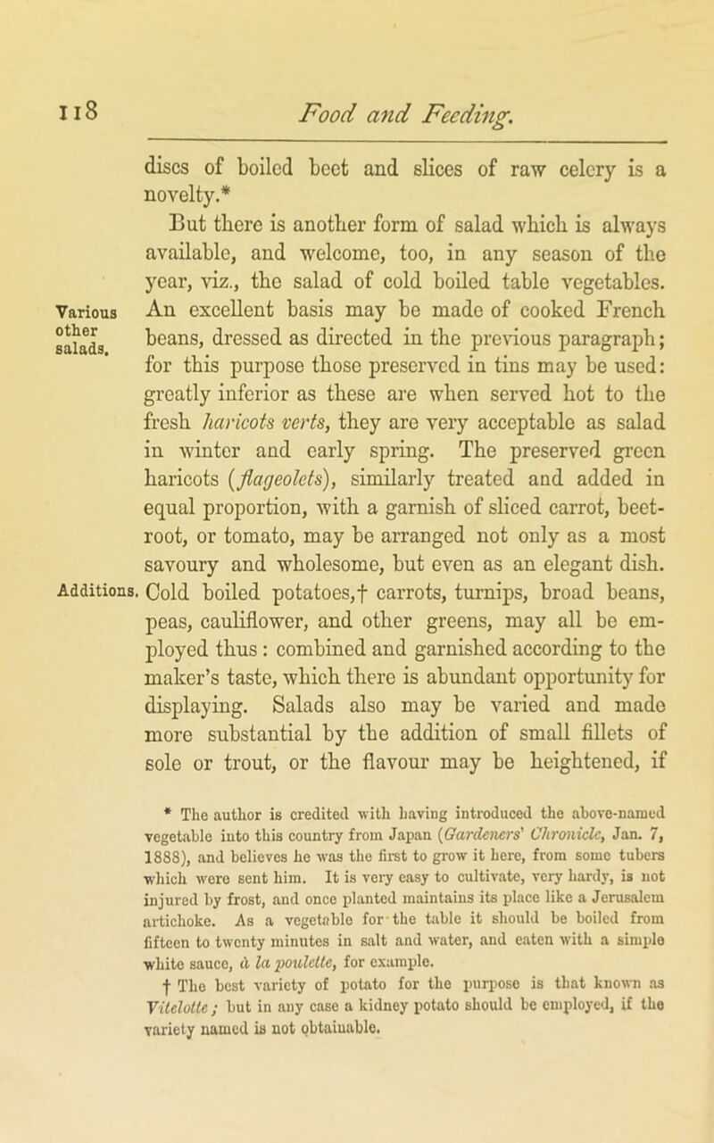 discs of boiled beet and slices of raw celery is a novelty.* But there is another form of salad which is always available, and welcome, too, in any season of the year, viz., the salad of cold boiled table vegetables. Various Au excellent basis may be made of cooked French sakL i^eans, dressed as directed in the prenous paragraph; for this purpose those preserved in tins may be used: greatly inferior as these are when served hot to the fresh haricots verts, they are very acceptable as salad in winter and early spring. The preserved gi’ecn haricots {flageolets), similarly treated and added in equal proportion, with a garnish of sliced carrot, beet- root, or tomato, may be arranged not only as a most savoury and wholesome, but even as an elegant dish. Additions. Cold boiled potatoes,! carrots, turnips, broad beans, peas, cauliflower, and other greens, may all be em- ployed thus: combined and garnished according to the maker’s taste, which there is abundant opportunity for displaying. Salads also may be varied and made more substantial by the addition of small fillets of sole or trout, or the flavour may be heightened, if * The author is credited with having introduced the above-named vegetable into this country from Japan {Gardeners' Chronicle, Jan. 7, 1888), and believes he was the fii-st to grow it here, from some tubers which were sent him. It is veiy easy to cultivate, very hardy, is not injured by frost, and once planted maintains its place like a Jerusalem artichoke. As a vegetable for the table it should be boiled from fifteen to twenty minutes in salt and water, and eaten with a simple white sauce, A la poulette, for example. f The best variety of potato for the puri)OSO is that known tis Yitelotle ; but in any case a kidney potato should be employed, if the variety named is not obtainable.