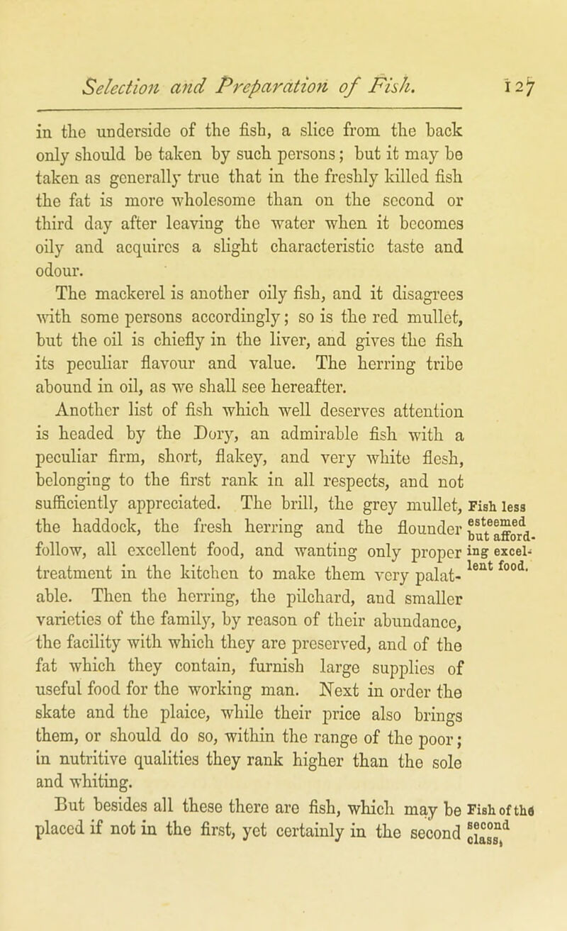 in tlie underside of the fish, a slice from the hack only should be taken by such persons; but it may he taken as generally true that in the freshly killed fish the fat is more wholesome than on the second or third day after leaving the water when it becomes oily and acquires a slight characteristic taste and odour. The mackerel is another oily fish, and it disagrees vdth some persons accordingly; so is the red mullet, but the oil is chiefly in the liver, and gives the fish its peculiar flavour and value. The herring tribe abound in oil, as we shall see hereafter. Another list of fish which well deserves attention is headed by the Dory, an admirable fish with a peculiar firm, short, flakey, and very white flesh, belonging to the first rank in all respects, and not sufficiently appreciated. The brill, the grey mullet. Fish less the haddock, the fresh herring and the flounder afford follow, all excellent food, and wanting only proper ing excei- treatment in the kitchen to make them very palat- able. Then the herring, the pilchard, and smaller varieties of the family, by reason of their abundance, the facility with which they are preserved, and of the fat which they contain, furnish large supplies of useful food for the working man. Next in order the skate and the plaice, while their price also brings them, or should do so, within the range of the poor; in nutritive qualities they rank higher than the sole and whiting. But besides all these there are fish, which may be Fishoftha placed if not in the first, yet certainly in the second