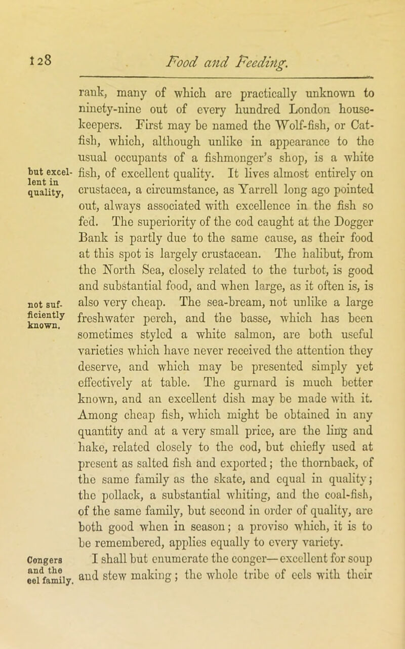 but excel- lent in quality, not suf- ficiently known. Congers and the eel family. rank, many of wliicli arc practically unknown to ninety-nine out of every hundred London house- keepers. First may be named the Wolf-fish, or Cat- fish, which, although unlike in appearance to the usual occupants of a fishmonger’s shop, is a white fish, of excellent quality. It lives almost entirely on Crustacea, a circumstance, as Yarrell long ago pointed out, always associated with excellence in the fish so fed. The superiority of the cod caught at the Dogger Bank is partly due to the same cause, as their food at this spot is largely cmstacean. The halibut, from the North Sea, closely related to the turbot, is good and substantial food, and when large, as it often is, is also very cheap. The sea-bream, not unlilce a large freshwater perch, and the basse, which has been sometimes styled a white salmon, are both useful varieties which have never received the attention they deserve, and which may be presented simply yet effectively at table. The gurnard is much better known, and an excellent dish may be made with it. Among cheap fish, which might be obtained in any quantity and at a very small price, are the ling and hake, related closely to the cod, but chiefiy used at present as salted fish and exported; the thornback, of the same family as the skate, and equal in quality; the pollack, a substantial whiting, and the coal-fish, of the same family, but second in order of quality, are both good when in season; a proviso which, it is to be remembered, applies equally to every variety. I shall but enumerate the conger—excellent for soup aud stew making; the whole tribe of eels with their