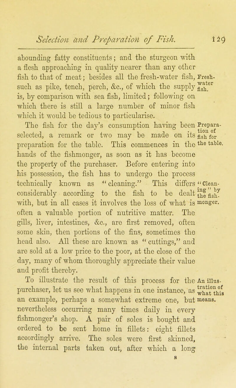 abounding fatty constituents; and the sturgeon with a flesh approaching in quality nearer than any other flsh to that of meat; besides all the fresh-water flsh, Fresh- such as pike, tench, perch, &c., of which the supply is, by comparison with sea fisb, limited; following on which there is still a large number of minor fish which it would be tedious to particularise. The fish for the day’s consumption having been Prepara- selected, a remark or two may be made on its figh for preparation for the table. This commences in the table, hands of the fishmonger, as soon as it has become the property of the purchaser. Before entering into his possession, the fish has to undergo the process technically known as “ cleaning.” This difiers ‘‘ Clean- considerably according to the fish to be dealt with, but in all cases it involves the loss of what is monger, often a valuable portion of nutritive matter. The gills, liver, intestines, &c., are first removed, often some skin, then portions of the fins, sometimes the head also. All these are known as “ cuttings,” and are sold at a low price to the poor, at the close of the day, many of whom thoroughly appreciate their value and profit thereby. To iUustrate the result of this process for the An illus- purchaser, let us see what happens in one instance, as ^hat°this an example, perhaps a somewhat extreme one, but means, nevertheless occurring many times daily in every fishmonger’s shop. A pair of soles is bought and ordered to be sent home in fillets: eight fillets accordingly arrive. The soles were first skinned, the internal parts taken out, after which a long