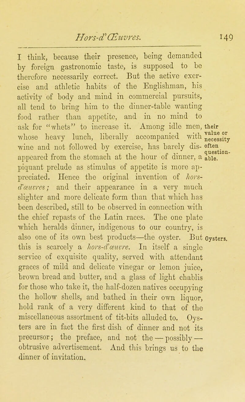 I think, because their presence, being demanded by foreign gastronomic taste, is supposed to be therefore necessarily correct. But the active exer- cise and athletic habits of the Englishman, his activity of body and mind in commercial pursuits, all tend to bring him to the dinner-table wanting food rather than appetite, and in no mind to ask for “whets” to increase it. Among idle men, their whose heavy lunch, liberally accompanied with neceLity wine and not followed by exercise, has barely dis- often appeared from the stomach at the hour of dinner, a able, piquant prelude as stimulus of appetite is more ap- preciated. Hence the original invention of hors- d'ceuvres; and their appearance in a very much slighter and more delicate form than that which has been described, still to be observed in connection with the chief repasts of the Latin races. The one plate which heralds dinner, indigenous to our country, is also one of its own best products—the oyster. But oysters, this is scarcely a hovs-cVoeuvre. In itself a single service of exquisite quality, served with attendant graces of mild and delicate vinegar or lemon juice, brown bread and butter, and a glass of light chablis for those who take it, the half-dozen natives occupying the hollow shells, and bathed in their own liquor, hold rank of a very different kind to that of the miscellaneous assortment of tit-bits alluded to. Oys- ters are in fact the first dish of dinner and not its precursor; the preface, and not the — possibly — obtrusive advertisement. And this brings us to the dinner of invitation.