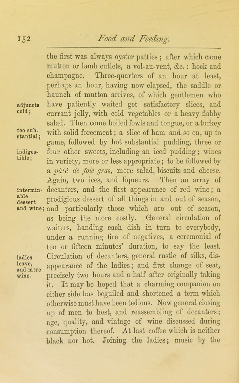 the first was always oyster patties ; after which came mutton or lamb cutlets, a vol-au-vent, &c.: hock and champagne. Three-quarters of an hour at least, perhaps an hour, having now elapsed, the saddle or haunch of mutton arrives, of which gentlemen who adjuncts have patiently waited get satisfactory slices, and cold; currant jelly, with cold vegetables or a heavy ilabby salad. Then come boiled fowls and tongue, or a turkey stantlai* forcemeat; a slice of ham and so on, up to game, followed by hot substantial pudding, three or indiges- four other sweets, including an iced pudding; wines variety, more or less appropriate; to be followed by a 'pUe de foie gras, more salad, biscuits and cheese. Again, two ices, and liqueurs. Then an array of intermin- decanters, and the first appearance of red wine; a desLrt prodigious dessort of all things in and out of season, and wine; and particularly those which are out of season, as being the more costly. General circulation of waiters, handing each dish in turn to everybody, under a running fire of negatives, a ceremonial of ten or fifteen minutes’ duration, to say the least, ladies Circulation of decanters, general rustle of silks, dis- anYmjre of the ladies; aud first change of seat, wine. precisely two hours and a half after originally taking it. It may be hoped that a charming companion on cither side has beguiled and shortened a term w'hich otherwise must have been tedious. Now general closing up of men to host, and reassembling of decanters; age, quality, and vintage of wine discussed during consumption thereof. At last coffee which is neither black nor hot. Joining the ladies; music by the