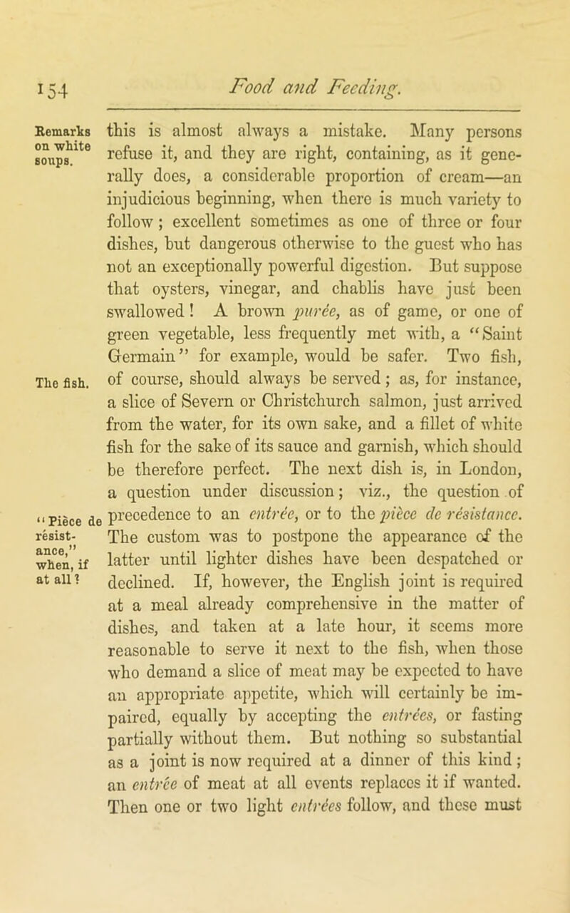 Bemarks on white soups. The fish. “Piece de resist- ance,” when, if at all 1 ttis is almost always a mistake. Many persons refuse it, and they are right, containing, as it gene- rally does, a considerable proportion of cream—an injudicious beginning, when there is much variety to follow; excellent sometimes as one of three or four dishes, hut dangerous otherwise to the guest who has not an exceptionally powerful digestion. But suppose that oysters, vinegar, and chablis have just been swallowed! A brown puree, as of game, or one of gi-een vegetable, less frequently met with, a “Saint Germain” for example, would be safer. Two fish, of course, should always be served; as, for instance, a slice of Severn or Christchurch salmon, just arrived from the water, for its own sake, and a fillet of white fish for the sake of its sauce and garnish, wliich should be therefore perfect. The next dish is, in London, a question under discussion; viz., the question of precedence to an entree, or to the piece de resistance. The custom was to postpone the appearance of the latter until lighter dishes have been despatched or declined. If, however, the English joint is required at a meal already comprehensive in the matter of dishes, and taken at a late hour, it seems more reasonable to serve it next to the fish, when those who demand a slice of meat may be expected to have an appropriate appetite, which will certainly be im- paired, equally by accepting the entrees, or fasting partially without them. But nothing so substantial as a joint is now required at a dinner of this kind; an entree of meat at all events replaces it if wanted. Then one or two light entries follow, and these must