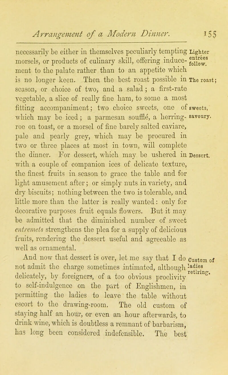 necessarily be either in themselves peculiarly tempting Lighter morsels, or products of culinary skill, offering induce- meut to the palate rather than to an appetite which is no longer keen. Then the best roast possible in The roast; season, or choice of two, and a salad; a first-rate vegetable, a slice of really flue ham, to some a most fitting accompaniment; two choice sweets, one of sweets, which may be iced; a parmesau souffle, a herring- savoury, roe on toast, or a morsel of fine barely salted caviare, l^ale and pearly grey, which may be procured in two or three places at most in town, will complete the dinner. For dessert, which may be ushered in Dessert, with a couple of companion ices of delicate texture, the finest fruits in season to grace the table and for light amusement after; or simply nuts in variety, and dry biscuits; nothing between the two is tolerable, and little more than the latter is really wanted: only for decorative purposes fruit equals flowers. But it may be admitted that the diminished number of sweet entremets strengthens the plea for a supply of delicious fruits, rendering the dessert useful and agreeable as well as ornamental. And now that dessert is over, let me say that I do custom of not admit the charge sometimes intimated, although delicately, by foreigners, of a too obvious proclivity to self-indulgence on the part of Englishmen, in permitting the ladies to leave the table without cscoi’t to the drawing-room. The old custom of staying half an hour, or even an hour afterwards, to drink wine, which is doubtless a remnant of barbarism, has long been considered indefensible. The best