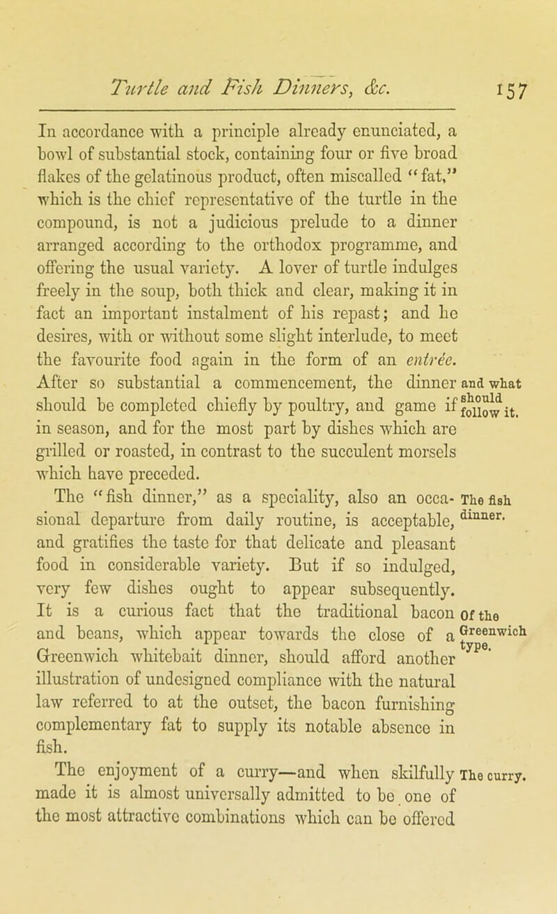 In accordance with a principle already enunciated, a bowl of substantial stock, containing four or five broad flakes of the gelatinous product, often miscalled “ fat,” which is the chief representative of the turtle in the compound, is not a judicious prelude to a dinner arranged according to the orthodox programme, and offering the usual variety. A lover of turtle indulges freely in the soup, both thick and clear, making it in fact an important instalment of his repast; and he desires, with or vdthout some slight interlude, to meet the favourite food again in the form of an entree. After so substantial a commencement, the dinner and what should be completed chiefly by poultry, and game iffouowit. in season, and for the most part by dishes which are grilled or roasted, in contrast to the succulent morsels which have preceded. The “fish dinner,” as a speciality, also an occa-The fish sional departure from daily routine, is acceptable, and gratifies the taste for that delicate and pleasant food in considerable variety. But if so indulged, very few dishes ought to appear subsequently. It is a curious fact that the traditional bacon of the and beans, which appear towards the close of Greenwich whitebait dinner, should afford another ^ illustration of undesigned compliance with the natural law referred to at the outset, the bacon furnishing complementary fat to supply its notable absence in fish. The enjoyment of a curry—and when skilfully The curry, made it is almost universally admitted to be one of the most attractive combinations which can bo offered