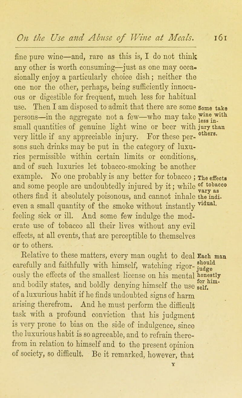 fine pure wine—and, rare as this is, I do not think any other is worth consuming—^just as one may occa- sionally enjoy a particularly choice dish; neither the one nor the other, perhaps, being sufficiently innocu- ous or digestible for frequent, much less for habitual use. Then I am disposed to admit that there are some some taka persons—in the aggregate not a few—who may take small quantities of genuine light wine or beer with jury than very little if any appreciable injury. For these per- sons such drinks may be put in the category of luxu- ries permissible within certain limits or conditions,, and of such luxuries let tobacco-smoking be another example. No one probably is any better for tobacco ; The effects and some people are undoubtedly injured by it: while tobacco ^ ^ . vary as others find it absolutely poisonous, and cannot inhale the indi. even a small quantity of the smoke without instantly feeling sick or ill. And some few indulge the mod- erate use of tobacco all their lives without any evil effects, at all events, that are perceptible to themselves or to others. Eelative to these matters, every man ought to deal Each man carefully and faithfully with himself, watching rigor- ously the effects of the smallest license on his mental honestly and hodily states, and boldly denying himself the use selff™ of a luxurious habit if he finds undoubted signs of harm arising therefrom. And he must perform the difficult task with a profound conviction that his judgment is very prone to bias on the side of indulgence, since the luxurious hahit is so agreeable, and to refrain there- from in relation to himself and to the present opinion of society, so difficult. Be it remarked, however, that