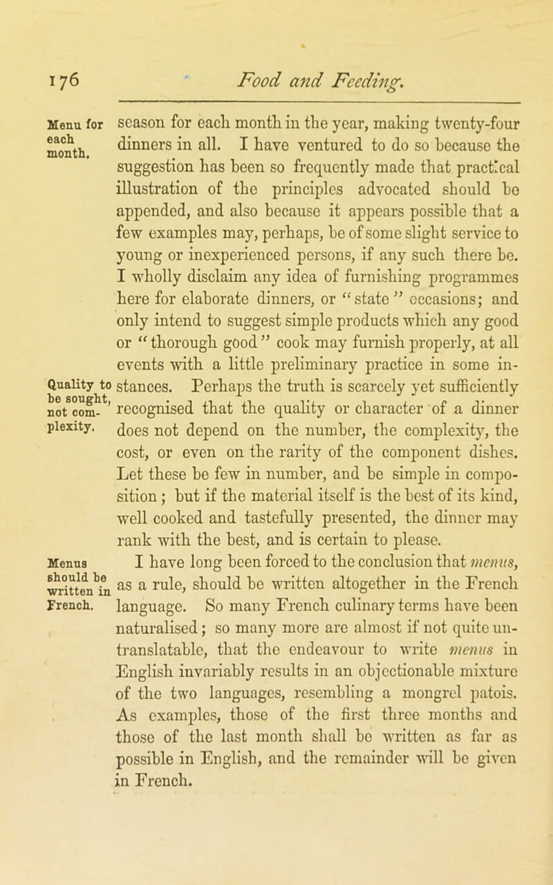 Menu for season for each month in the year, making twenty-four month dinners in all. I have ventured to do so because the suggestion has been so frequently made that practical illustration of the principles advocated should he appended, and also because it appears possible that a few examples may, perhaps, he of some slight service to young or inexperienced persons, if any such there be. I wholly disclaim any idea of furnishing programmes here for elaborate dinners, or “state” occasions; and only intend to suggest simple products which any good or “ thorough good ” cook may furnish properly, at all events with a little preliminary practice in some in- Quaiity to stances. Perhaps the truth is scarcely yet sufficiently 1)0 SOUflll/ ^ ^ V not com- ’ recognised that the quality or character of a dinner piexity. (jQgg depend on the number, the complexity, the cost, or even on the rarity of the component dishes. Let these be few in number, and be simple in compo- sition ; hut if the material itself is the best of its kind, well cooked and tastefully presented, the dinner may rank with the best, and is certain to please. Menus I have long been forced to the conclusion that menus, written^^ as a rule, should be written altogether in the French French, language. So many French culinary terms have been naturalised; so many more are almost if not quite un- translatable, that the endeavour to write menus in English invariably results in an objectionable mixture of the two languages, resembling a mongrel patois. As examples, those of the first three months and those of the last month shall bo written as far as possible in English, and the remainder will bo given in French.