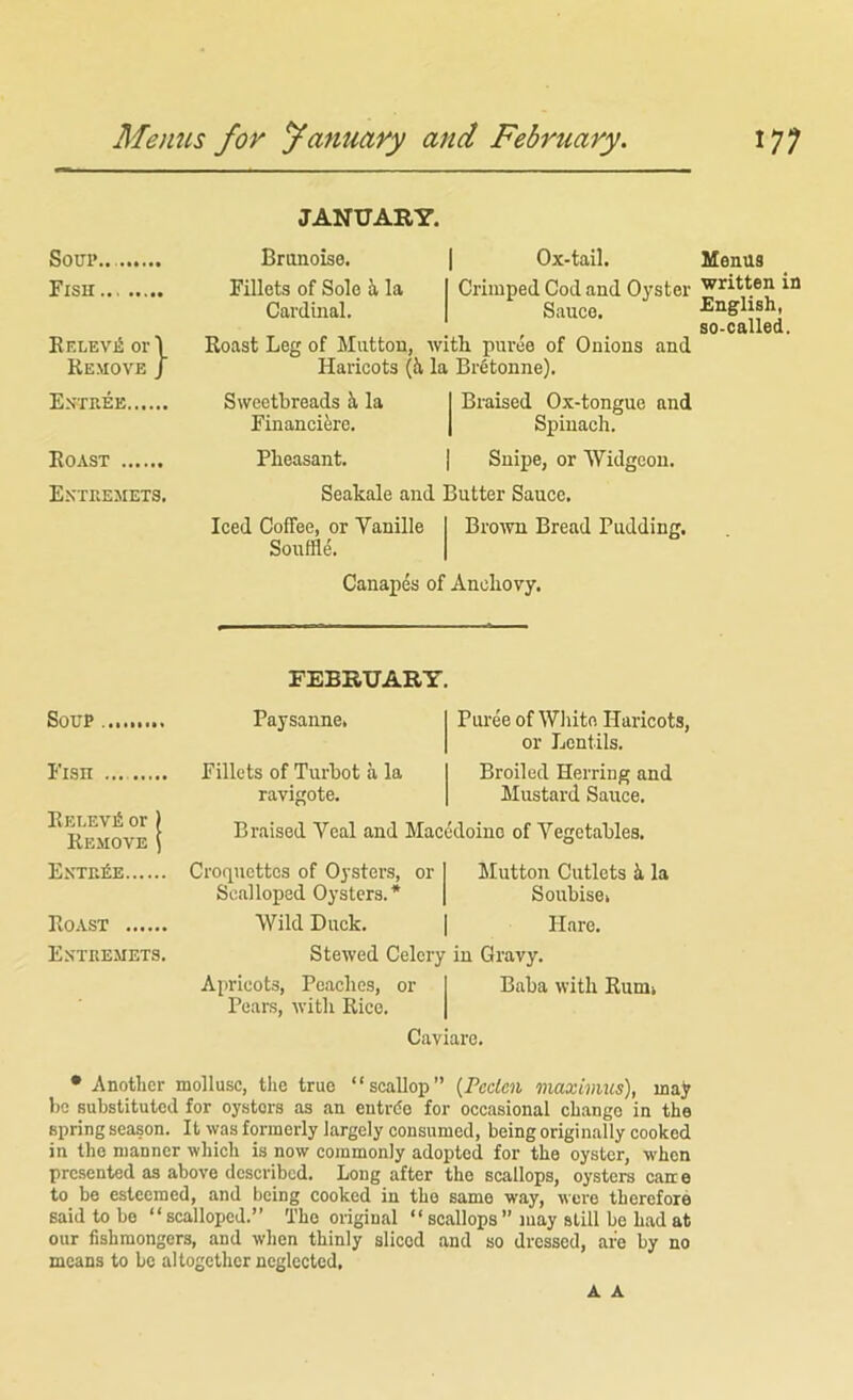 Menus for yanuary and February. 17; JANUARY. Soup.. Branoise. 1 Ox-tail. Fisu Fillets of Solo i la I Crimped Cod and Oyster Cardinal. | Sauce. KF,LEVior\ Roast Leg of Mutton, with puree of Onions and Remove J Haricots (ii la Brfitonne). Estiiee Sweetbreads i la I Braised Ox-tongue and Financifere. | Spinach. Roast Pheasant. | Snipe, or Widgeon. Extuemets, Seakale and Butter Sauce, Iced Coffee, or Vanille Biwvn Bread Pudding, Souffle, Canapes of Anchovy, FEBRUARY, Soup Fisn Eelevi!; or ) Remove ) Paysanne. Fillets of Turbot a la ravigote. Piu-ee of Wliito Haricots, or Lentils. Broiled Herring and Mustard Sauce. Braised Veal and Macedoine of Vegetables. Exxr,£E Roast Extre.mets. Croquettes of Oysters, or Scalloped Oysters.* Wild Duck. Mutton Cutlets 5. la Soubisei Hare, Stewed Celery in Gravy, Aiiricots, Peaches, or Pears, with Rice. Baba with Rum» Caviare. • Another mollusc, the true “scallop” {Pcclcn maximus), majr be substituted for oysters as an eutrde for occasional change in the spring season. It was formerly largely consumed, being originally cooked in the manner which is now commonly adopted for the oyster, when presented as above described. Long after the scallops, oysters cane to be esteemed, and being cooked in the same way, were therefore said to be “scalloped.” The original “ scallops ” may still be had at our fishmongers, and when thinly sliced and so dressed, are by no means to be altogether neglected. Menus written in English, so-called. A A