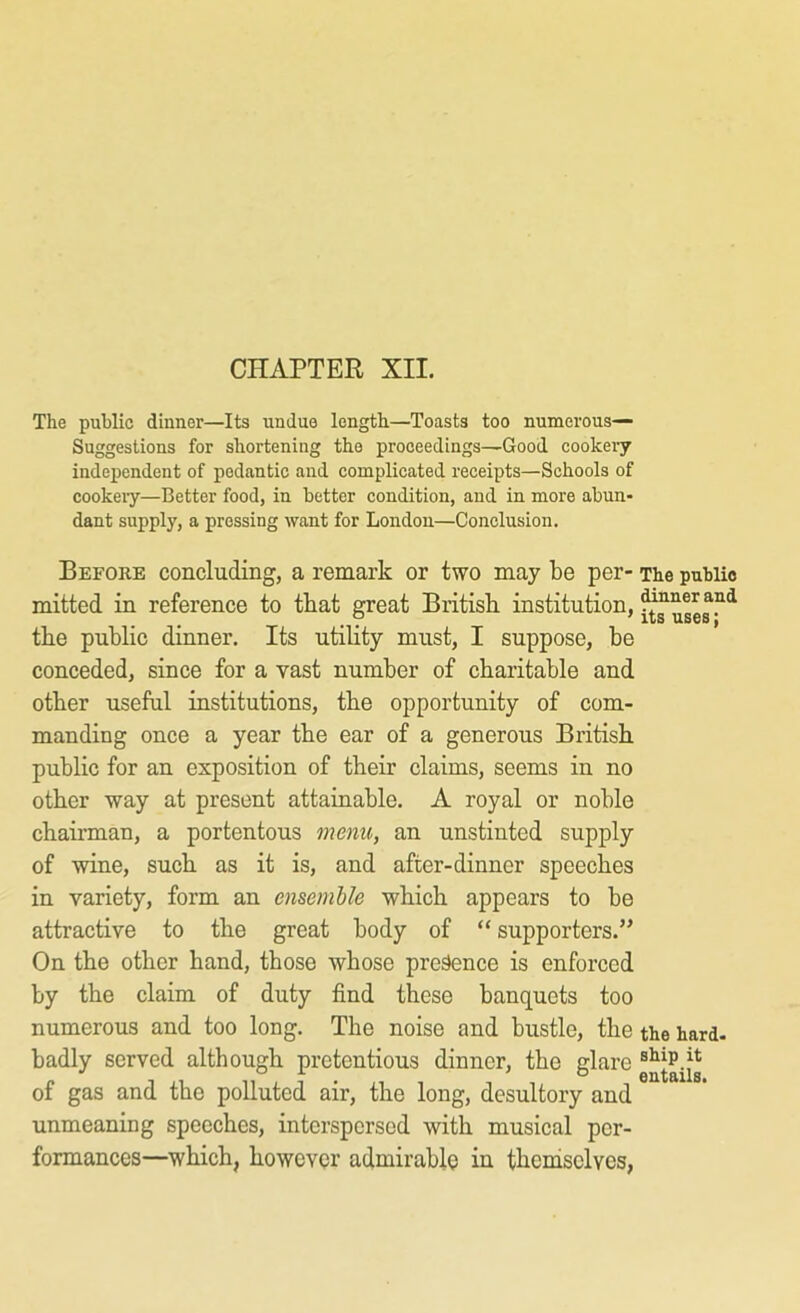 CHAPTER XII. The public dinner—Its undue length.—Toasts too numerous— Suggestions for shortening the proceedings—Good cookeiy independent of pedantic and complicated receipts—Schools of cookeiy—Better food, in better condition, and in more abun- dant supply, a pressing want for London—Conclusion. Before concluding, a remark or two may be per- The public mitted in reference to tbat great British institution, the public dinner. Its utihty must, I suppose, be conceded, since for a vast number of charitable and other useful institutions, the opportunity of com- manding once a year the ear of a generous British public for an exposition of their claims, seems in no other way at present attainable. A royal or noble chairman, a portentous menu, an unstinted supply of wine, such as it is, and after-dinner speeches in variety, form an ensemble which appears to be attractive to the great body of “ supporters.” On the other hand, those whose presence is enforced by the claim of duty find these banquets too numerous and too long. The noise and bustle, the the hard- badly served although pretentious dinner, the glare of gas and the polluted air, the long, desultory and unmeaning speeches, interspersed with musical per- formances—which, however admirable in thenasclves,