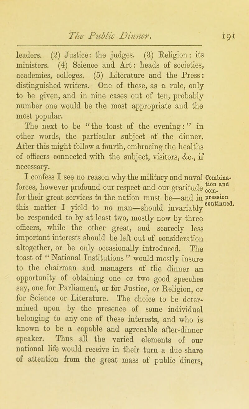 leaders. (2) Justice: tlie judges. (3) Religion: its ministers. (4) Science and Art: heads of societies, academies, colleges. (5) Literature and the Press: distinguished writers. One of these, as a rule, only to be given, and in nine cases out of ten, probably number one would be the most appropriate and the most popular. Tlie next to be “ the toast of the evening: ” in other words, the particular subject of the dinner. After this might follow a fourth, embracing the healths of officers connected with the subject, visitors, &c., if necessary. I confess I see no reason why the military and naval Combina- forces, however profound our respect and our gratitude for their great services to the nation must be—and in pression this matter I yield to no man—should invariably be responded to by at least two, mostly now by three officers, while the other great, and scarcely less important interests should be left out of consideration altogether, or be only occasionally introduced. The toast of “ National Institutions ” would mostly insure to the chairman and managers of the dinner an opportunity of obtaining one or two good speeches say, one for Parliament, or for Justice, or Religion, or for Science or Literature. The choice to bo deter* mined upon by the presence of some individual belongiug to any one of these interests, and who is known to be a capable and agreeable after-dinner speaker. Thus all the varied elements of our national life would receive in their turn a due share of attention from the great mass of public diners,