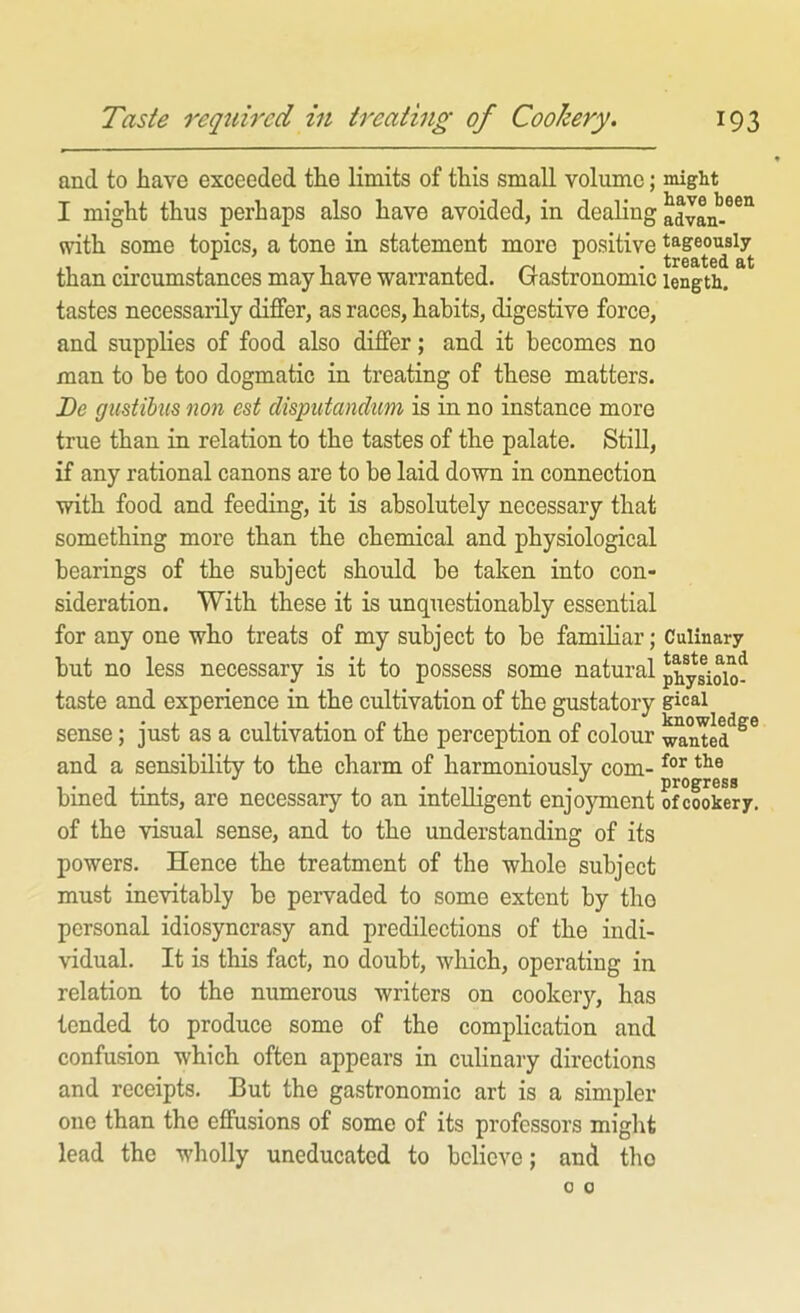 and to have exceeded tlie limits of ttis small volume; I might thus perhaps also have avoided, in dealing with some topics, a tone in statement more positive than circumstances may have warranted. Gastronomic tastes necessarily differ, as races, habits, digestive force, and supplies of food also differ; and it becomes no man to be too dogmatic in treating of these matters. Be gustibus non est disputandum is in no instance more true than in relation to the tastes of the palate. StiU, if any rational canons are to be laid down in connection with food and feeding, it is absolutely necessary that something more than the chemical and physiological hearings of the subject should be taken into con- sideration. With these it is unquestionably essential for any one who treats of my subject to be famiHar; but no less necessary is it to possess some natural taste and experience in the cultivation of the gustatory sense; just as a cultivation of the perception of colour and a sensibility to the charm of harmoniously com- bined tints, are necessary to an intelligent enjoyment of the visual sense, and to the understanding of its powers. Hence the treatment of the whole subject must inevitably be pervaded to some extent by tho personal idiosyncrasy and predilections of the indi- vidual. It is this fact, no doubt, which, operating in relation to the numerous writers on cookery, has tended to produce some of the complication and confusion which often appears in culinary directions and receipts. But the gastronomic art is a simpler one than the effusions of some of its professors might lead the wholly uneducated to believe; and tho might have been advan- tageously treated at length. Culinary taste and physiolo- gical knowledge wanted for the progress of cookery.