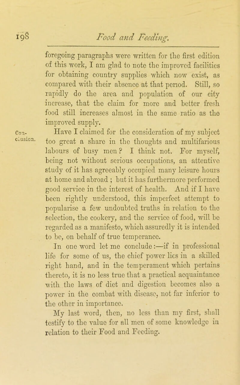 foregoing paragraphs ■were written for the first edition of this work, I am glad to note the improved facilities for obtaining country supplies which now exist, as compared with their absence at that penod. Still, so rapidly do the area and population of our city increase, that the claim for more and better fresh food still increases almost in the same ratio as the improved supply. Have I claimed for the consideration of my subject too great a share in the thoughts and multifarious labours of busy men ? I think not. For myself, being not without serious occujiations, an attentive study of it has agreeably occupied many leisure hours at homo and abroad ; hut it has furthermore performed good service in the interest of health. And if I have been rightly understood, this imperfect attempt to popularise a few undoubted truths in relation to the selection, the cookery, and the service of food, will bo regarded as a manifesto, which assuredly it is intended to be, on behalf of true temperance. In one word let me conclude:—if in professional life for some of us, the chief power lies in a skilled right band, and in the temperament which pertains thereto, it is no less true that a practical acquaintance with the laws of diet and digestion becomes also a power in the combat with disease, not far inferior to the other in importance. hly last word, then, no less than my first, shall testify to the value for all men of some knowledge in relation to their Food and Feeding.