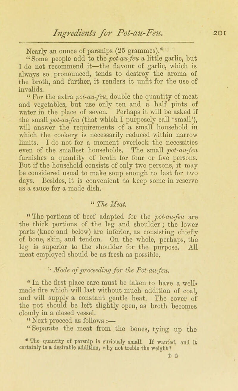 Nearly an ounce of parsnips (25 gi-ammes).* “Some people add to thea little garlic, but I do not recommend it—the flavour of garlic, which is always so pronounced, tends to destroy the aroma of the broth, and further, it renders it unfit for the use of invalids. “ For the extra pot-au-feu, double the quantity of meat and vegetables, but use only ten and a half pints of water in the place of seven. Perhaps it will be asked if the pot-au-feu (that which I purposely call ‘small’), will answer the requirements of a small household in which the cookeiy is necessarily reduced within narrow limits. I do not for a moment overlook the necessities even of the smallest households. The small pot-au-feit furnishes a quantity of broth for four or five persons. But if the household consists of only two persons, it may be considered usual to make soup enough to last for two days. Besides, it is convenient to keep some in reserve as a sauce for a made dish. “ The Meat. “ The portions of beef adapted for the pot-au-feu are the thick portions of the leg and shoulder \ the lower parts (knee and below) are inferior, as consisting chiefly of bone, skin, and tendon. On the whole, perhaps, the leg is superior to the shoulder for the purpose. All meat employed should be as fresh as possible. Mode of proceeding for the Pot-au-fcu. “ In the first place care must be taken to have a well- made fire which will last without much addition of coal, and will supply a constant gentle heat. The cover of the pot should be left slightly open, as broth becomes cloudy in a closed vessel. “ Next proceed as follows :— “Separate the meat fi-om the bones, tying up the * The quantity of parsnip is curiously small. If wanted, and it certainly is a desirable addition, why not treble the weight ? D iJ