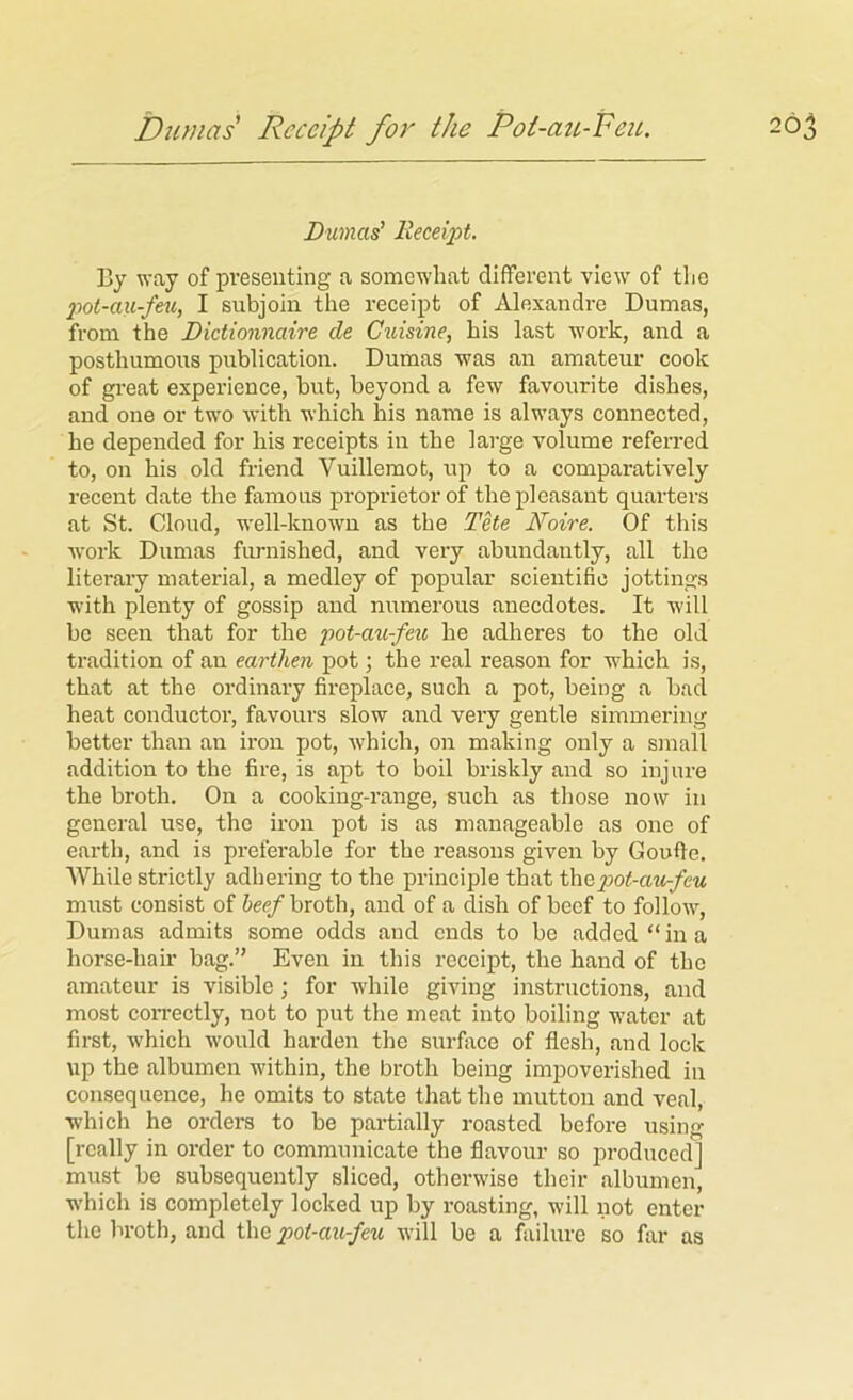 Dumas Receipt fo7' the Pot-au-PeiL. 26 Dumas' Receipt. By way of presenting a somewhat different view of the pot-axi-feu, I subjoin the receipt of Alexandre Dumas, from the Dictionnaire de Ciiisine, his last work, and a posthumous publication. Dumas was an amateur cook of great experience, but, beyond a few favourite dishes, and one or two Avith which his name is always connected, he depended for his receipts in the large volume referred to, on his old friend Vuillemot, up to a comparatively recent date the famous proprietor of the pleasant quarters at St. Cloud, well-knoAvn as the Tete Noire. Of this w'ork Dumas furnished, and very abundantly, all the literary material, a medley of popular scientific jottings with plenty of gossip and numerous anecdotes. It will bo seen that for the pot-au-feu he adheres to the old tradition of an earthen pot; the real reason for which is, that at the ordinary fireplace, such a pot, being a bad heat conductor, favours slow and very gentle simmering better than an iron pot, which, on making only a small addition to the fire, is apt to boil briskly and so injure the broth. On a cooking-range, such as those now in general use, the iron pot is as manageable as one of earth, and is preferable for the reasons given by Goufic. While strictly adhering to the principle that thapot-au-feu must consist of heef broth, and of a dish of beef to follow, Dumas admits some odds and ends to be added “ in a horse-hair bag. Even in this receipt, the hand of the amateur is visible; for while giving instructions, and most con-ectly, not to put the meat into boiling water at first, Avhich would harden the surfiice of flesh, and lock up the albumen within, the broth being impoverished in consequence, he omits to state that the mutton and veal, which he orders to be partially roasted before using [really in order to communicate the flavour so jrroduced] must be subsequently sliced, otherwise their albumen, which is completely locked up by roasting, will not enter the broth, and the pot-au-feu Avill be a failure so fiir as