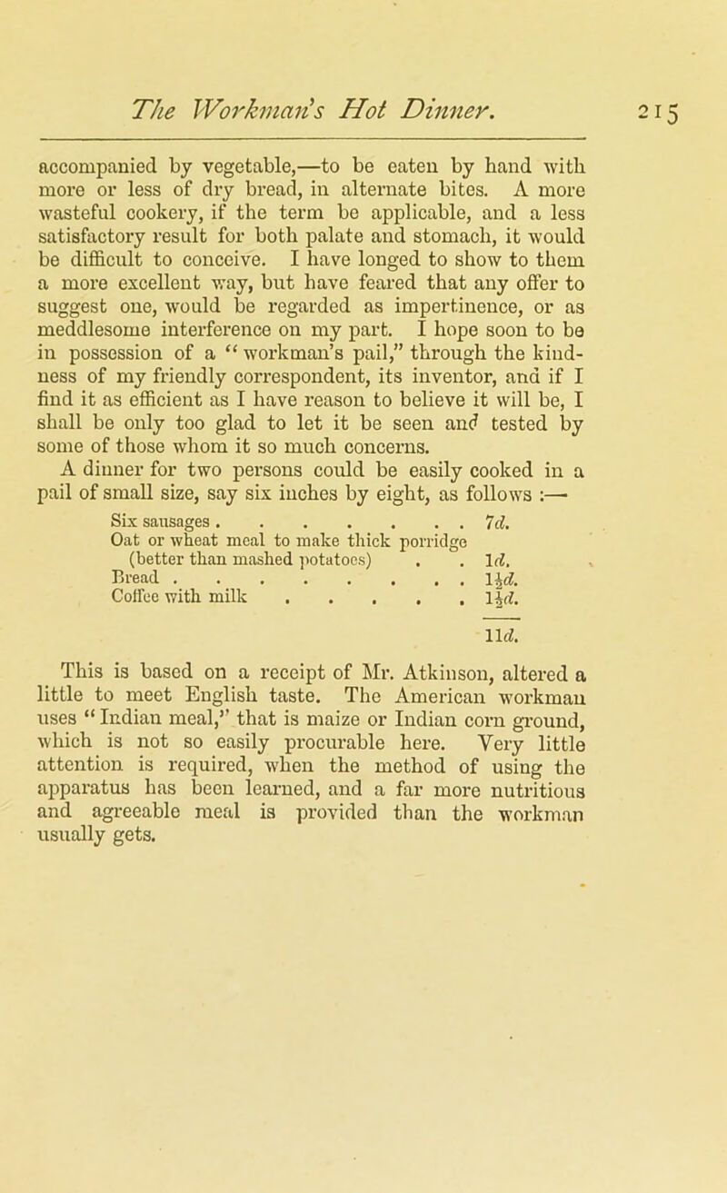 The WorhnaiiLS Hot Dinner. accompanied by vegetable,—to be eaten by hand with more or less of dry bread, in alternate bites. A more wasteful cookery, if the term be applicable, and a less satisfactory result for both palate and stomach, it would be difficult to conceive. I have longed to show to them a more excellent v,'ay, but have feared that any offer to suggest one, would be regarded as impertinence, or as meddlesome interference on my part. I hope soon to be in possession of a “ workman’s pail,” through the kind- ness of my friendly correspondent, its inventor, and if I find it as efficient as I have reason to believe it will be, I shall be only too glad to let it be seen and tested by some of those whom it so much concerns. A dinner for two persons could be easily cooked in a pail of small size, say six inches by eight, as follows :— Six sausages 7d Oat or wheat meal to make thick porridge (better than mashed potatoes) . . Irf. Bread \\d. Coffee with milk lid. This is based on a receipt of Mr. Atkinson, altered a little to meet English taste. The American workman uses “ Indian meal,” that is maize or Indian corn ground, which is not so easily procurable here. Very little attention is required, when the method of using the apparatus has been learned, and a far more nutritious and agreeable meal is provided than the workman usually gets.