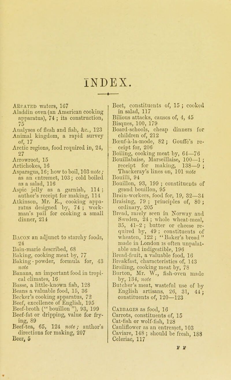 INDEX AiirATED waters, 167 Aladdin oven (an American cooking apparatus), 74 ; its construction, 75 Analyses of flesh, and fish, &c., 123 Animal kingdom, a rapid survey of, 17 Arctic regions, food required in, 24, 27 Arrowroot, 15 Artichokes, 16 Asparagus, 16; how to boil, 103 note; as an entremet, 103; cold boiled as a salad, 116 Aspic jelly as a garnish, 114 ; author’s receipt for making, 114 Atkinson, Mr. £., cooking appa- ratus designed by, 74 ; work- man’s jiail for cooking a small dinner, 214 Bacon an adjunct to starchy foods, 24 Bain-marie described, 68 Baking, cooking meat by, 77 Baking-powder, formula for, 43 note Banana, an important food in tropi- cal climates, 16 Basse, a little-known fish, 128 Beans a valuable food, 15, 36 Becker’s cooking apparatus, 72 Beef, excellence of English, 195 Beef-broth (“bouillon ”), 93, 199 Beef-fat or dripping, value for fry- ing, 89 Beef-tea, 65, 124 note; author’s directions for making, 207 Beer, 5 Beet, constituents of, 15 ; cooked in salad, 117 Bilious attacks, causes of, 4, 45 Bisques, 100, 179 Board-schools, cheap dinners for children of, 212 Bceuf-a-la-mode, 82; Gouffe’s re- ceipt for, 206 Boiling, cooking meat by, 64—76 Bouillabaise, Marseillaise, 100—1 ; receipt for making, 138—9 ; Thackeray’s lines on, 101 note Bouilli, 94 Bouillon, 93, 199 ; constitucuts of grand bouillon, 95 Brain-workers, food for, 19, 32—34 Braising, 79 ; principles of, 80; ordinary, 205 Broad, rarely seen in Norway and Sweden, 24 ; whole wheat-meal, 35, 41-2 ; butter or cheese re- quired by, 49 ; constituents of wheaten, 122; “ Baker’s bread ” made in London is often unpalat- able and indigestible, 196 Bread-fruit, a valuable food, 16 Breakfast, characteristics of, 143 Broiling, cooking meat by, 78 Burton, Mr. W., fish-oven made by, 134, note Butclier’s meat, wasteful use of by English artisans, 26, 31, 44 ; constituents of, 120—123 Cabbages as food, 16 Carrots, constituents of, 15 Cat-fish or wolf-fish, 128 Cauliflower ns an entremet, 103 Caviare, 148 ; should be fresh, 188 Celeriac, 117 r ff